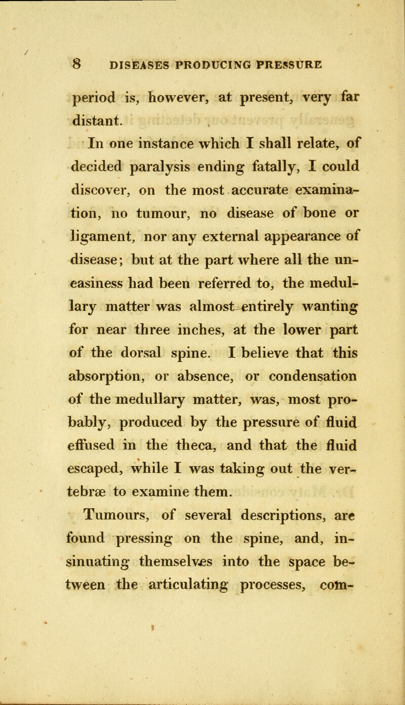 period is, however, at present, very far distant. In one instance which I shall relate, of decided paralysis ending fatally, I could discover, on the most accurate examina- tion, no tumour, no disease of bone or ligament, nor any external appearance of disease; but at the part where all the un- easiness had been referred to, the medul- lary matter was almost^ntirely wanting for near three inches, at the lower part of the dorsal spine. I believe that this absorption, or absence, or condensation of the medullary matter, was, most pro- bably, produced by the pressure of fluid effused in the theca, and that the fluid escaped, while I was taking out the ver-- tebrae to examine them. Tumours, of several descriptions, are found pressing on the spine, and, in- sinuating themselves into the space be- tween the articulating processes, com-