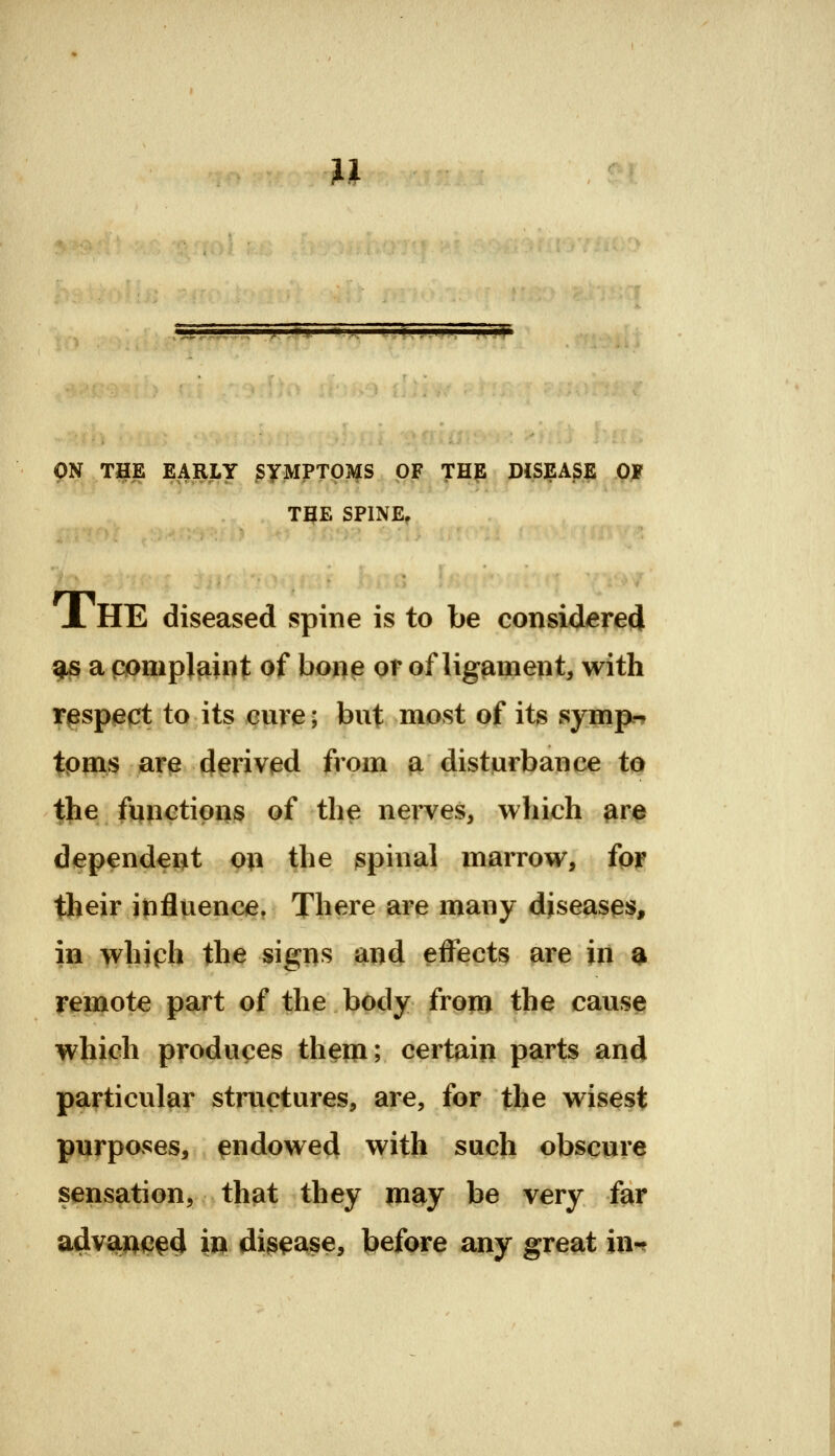 u ON T3^E EARLY ^yMPTOMS OF THE DISEASE OJf TBE SPINE, JL HE diseased spine is to be considered gjs a pompjaint of bone qt of ligament, with ^^sp^qt to its cure; but most of its symp.-* tpois ar^ d^rivied from ^disturbance to the functions of the nerves, which ^re dependent on the gpinal marrow, fpj? their ipfluence. There are many diseases, in whiph the signs and effects are in a remote part of the body from the cause which produces them; certain parts and particular structures, are, for the wisest purposes, endowed with such obscure sensation, that they m?^y be very far advanced in disease, before any great in-?