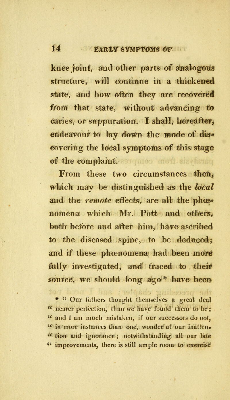 knee joinf, and other parts of ainalogoiis stritcture, will continue in a thickened state, and how often tbey are recovered from that state, without advancing to caries, or suppuration. I shall^ bereafter^ endeavour to lay dov^n the iwode of dii5-* covering the local symptoms of this stage af the complaint. From these two circumstances iheh^ wSflclv may be distinguished as the loeal and the remote effects, are all the phoe-* nomena which Mr. Pott and others, both before and after him, have ascribed to the diseased spine, to be deduced; and if these phoenoniena had been mor^ fully investigated, and traced to thei# sourcfey we should long ago^* have been *  Our fathers thought themselves a great deal ** nearer perfection, than we have fouitd them to be; *' and I am much mistaken, if our successors do not, *^'in more instances than one*, wonder at our inatten- ^^ iioxi and ignorance; notwithstanding all our late ^' improvements^ there is still ample room to exercise