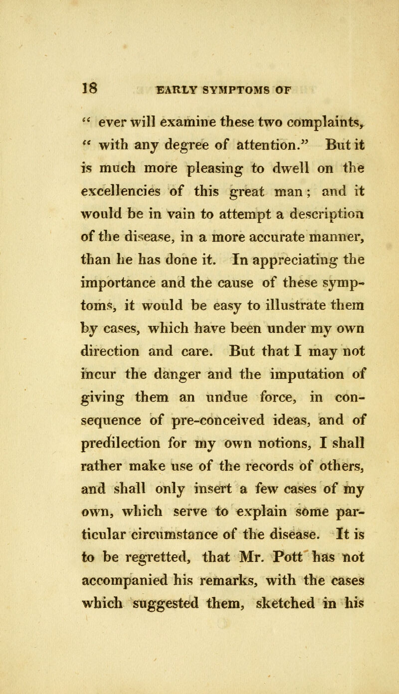 *^ ever will examine these two complaints, ^* with any degree of attention/' But it is much more pleasing to dwell on the excellencies of this great man; and it would be in vain to attempt a description of the di^fease, in a more accurate manner, than he has done it. In appreciating the importance and the cause of these symp- toms, it would be easy to illustrate them by cases, which have been under my own direction and care. But that I may not incur the danger and the imputation of giving them an undue force, in con- sequence of pre-conceived ideas, and of preciilection for my own notions, I shall rather make use of the records of others, and shall only insert a few cases of my own, which serve to explain some par- ticular circumstance of the disease. It is to be regretted, that Mr. Pott has not accompanied his remarks, with the cases which suggested them, sketched in his