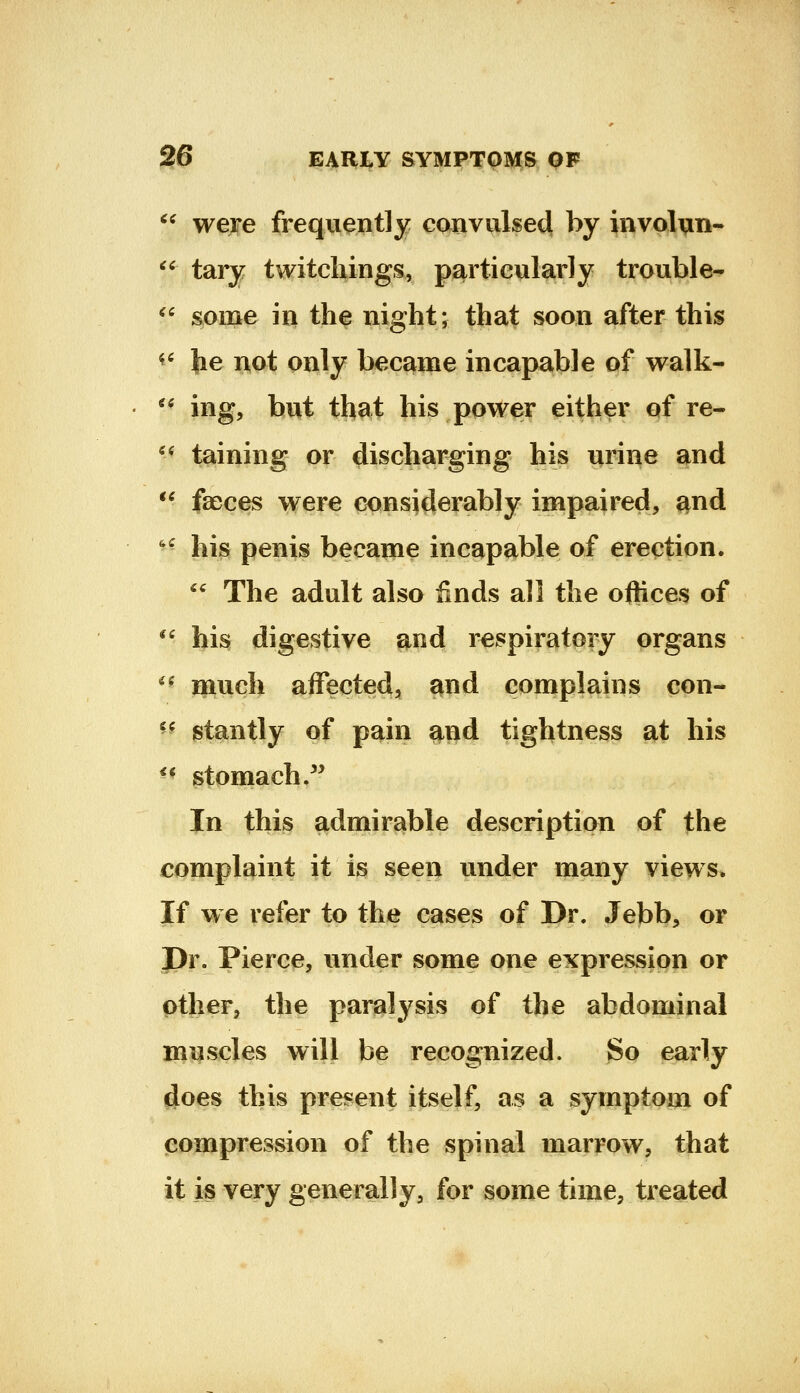  weje frequently convulsed by involun- ^^ tary twitcliings, particularly trouble- ^' 8iome in the night j that soon after this ^* he not only became incapable of walk-  ing, but that his power either of re« '^ taining or discharging his urine and *^ faeces were considerably impaired, and ^^ his penis became incapable of erection. '' The adult also finds all the oftices of ^' his digestive and respiratory organs *^ ipuch affected, and complains con- ^^ stantly of pain ^nd tightness at his ** stomach .^^ In this admirable description of the complaint it is seen under many views. If we refer to the cases of Dr. Jebb, or Pr. Pierce, under some one expression or other, the paralysis of the abdominal muscles will be recognized. So early does this present itself, as a symptom of compression of the spinal marrow, that it is very generally, for some time, treated