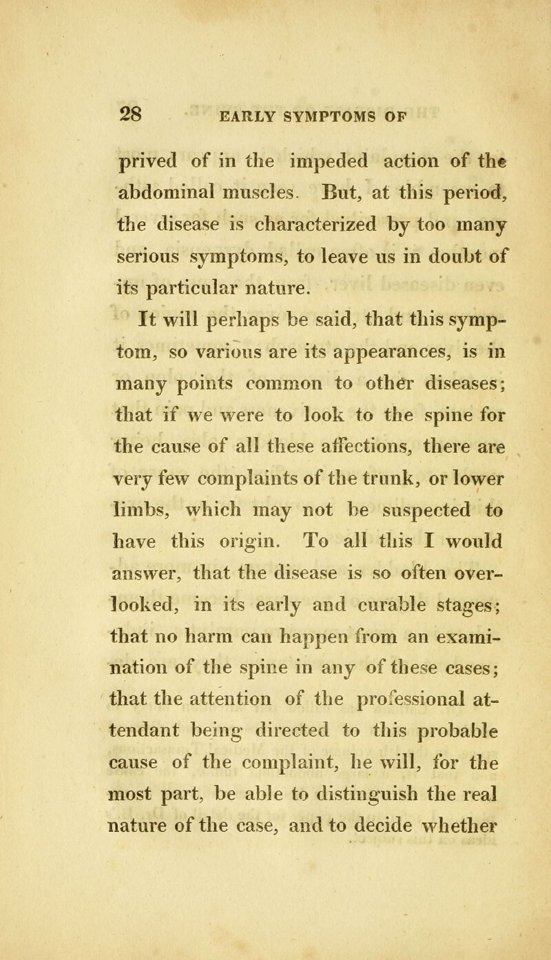 prived of in the impeded action of the abdominal muscles. But, at this period, the disease is characterized by too many serious symptoms, to leave us in doubt of its particular nature. It will perhaps be said, that this symp- tom, so various are its appearances, is in many points common to oth^T diseases; that if we were to look to the spine for the cause of all these affections, there are very few complaints of the trunk, or lower limbs, which may not be suspected to have this origin. To all this I would answer, that the disease is so often over- looked, in its early and curable stages; that no harm can happen from an exami- nation of the spine in any of these cases; that the attention of the professional at- tendant being directed to this probable cause of the complaint, he will, for the most part, be able to distinguish the real nature of the case, and to decide whether