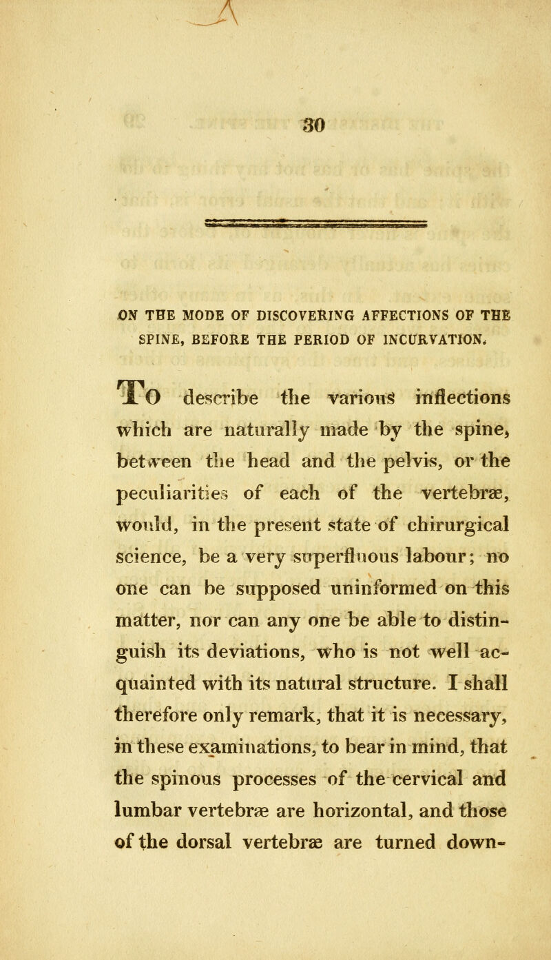 A 30 ON THE MODE OF DISCOVERING AFFECTIONS OF THE SPINE, BEFORE THE PERIOD OF INCURVATION. JL O describe the varioiii^ inflections which are naturally made by the spine^ beti^een the head and the pelvis, or the peculiarities of each of the vertebrae, would, in the present state of chirurgical science, be a very superfluous labour; no one can be supposed uninformed on this matter, nor can any one be able to distin- guish its deviations, who is not well ac- quainted with its natural structure. I shall therefore only remark, that it is necessary, in these examinations, to bear in mind, that the spinous processes of the cervical and lumbar vertebrse are horizontal, and those of the dorsal vertebras are turned down-