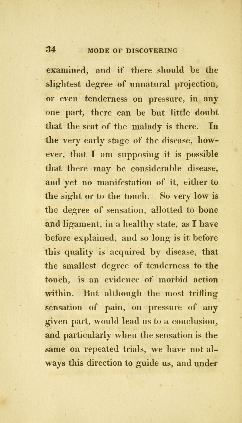 examined, and if there should be the slightest degree of unnatural projection, or even tenderness on pressure, in any one part, there can be but little doubt that the seat of the malady is there. In the very early stage of the disease, how- ever, that I am supposing it is possible that there may be considerable disease, and yet no manifestation of it, either to the sight or to the touch. So very low is the degree of sensation, allotted to bone and ligament, in a healthy state, as I have before explained, and so long is it before this quality is acquired by disease, that the smallest degree of tenderness to the touch, is an evidence of morbid action within. But although the most trifling sensation of pain, on pressure of any given part, would lead us to a conclusion, and particularly when the sensation is the same on repeated trials, we have not al- ways this direction to guide us, and under