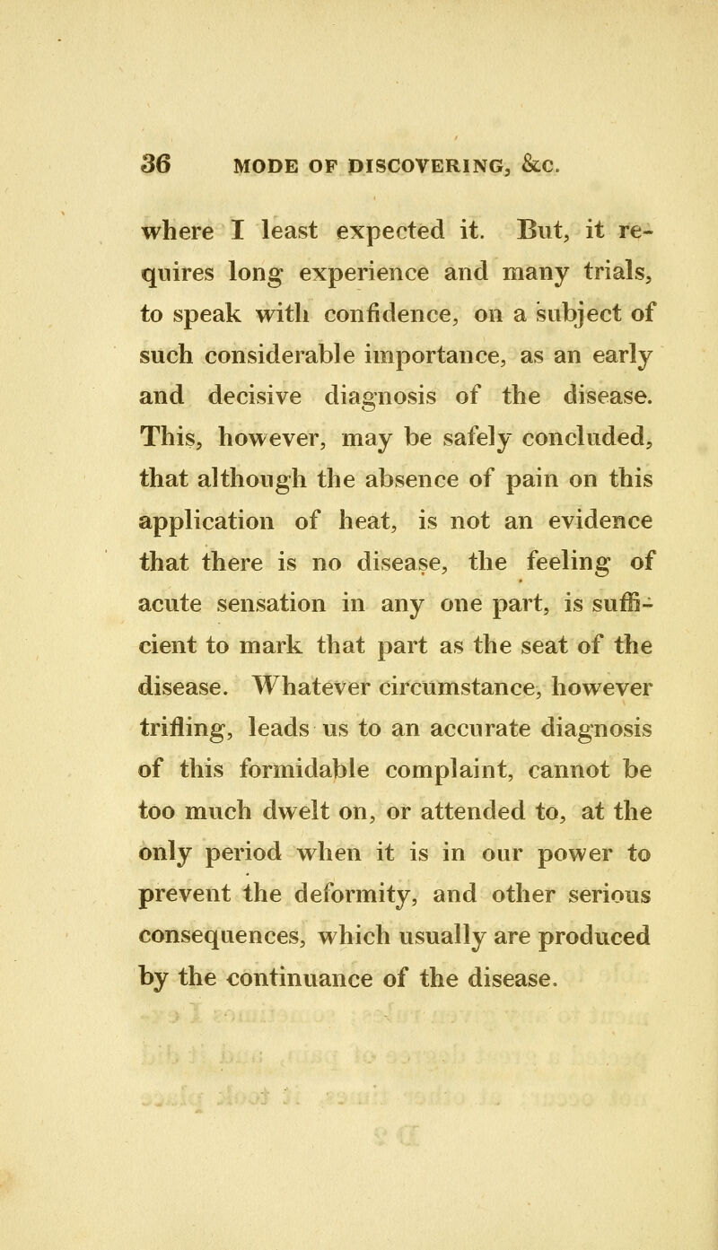 where I least expected it. But, it re- quires long experience and many trials, to speak with confidence, on a subject of such considerable importance, as an early and decisive diagnosis of the disease. This, however, may be safely concluded, that although the absence of pain on this application of heat, is not an evidence that there is no disease, the feeling of acute sensation in any one part, is suffi- cient to mark that part as the seat of the disease. Whatever circumstance, however trifling, leads us to an accurate diagnosis of this formidable complaint, cannot be too much dwelt on, or attended to, at the only period when it is in our power to prevent the deformity, and other serious consequences, which usually are produced by the continuance of the disease.