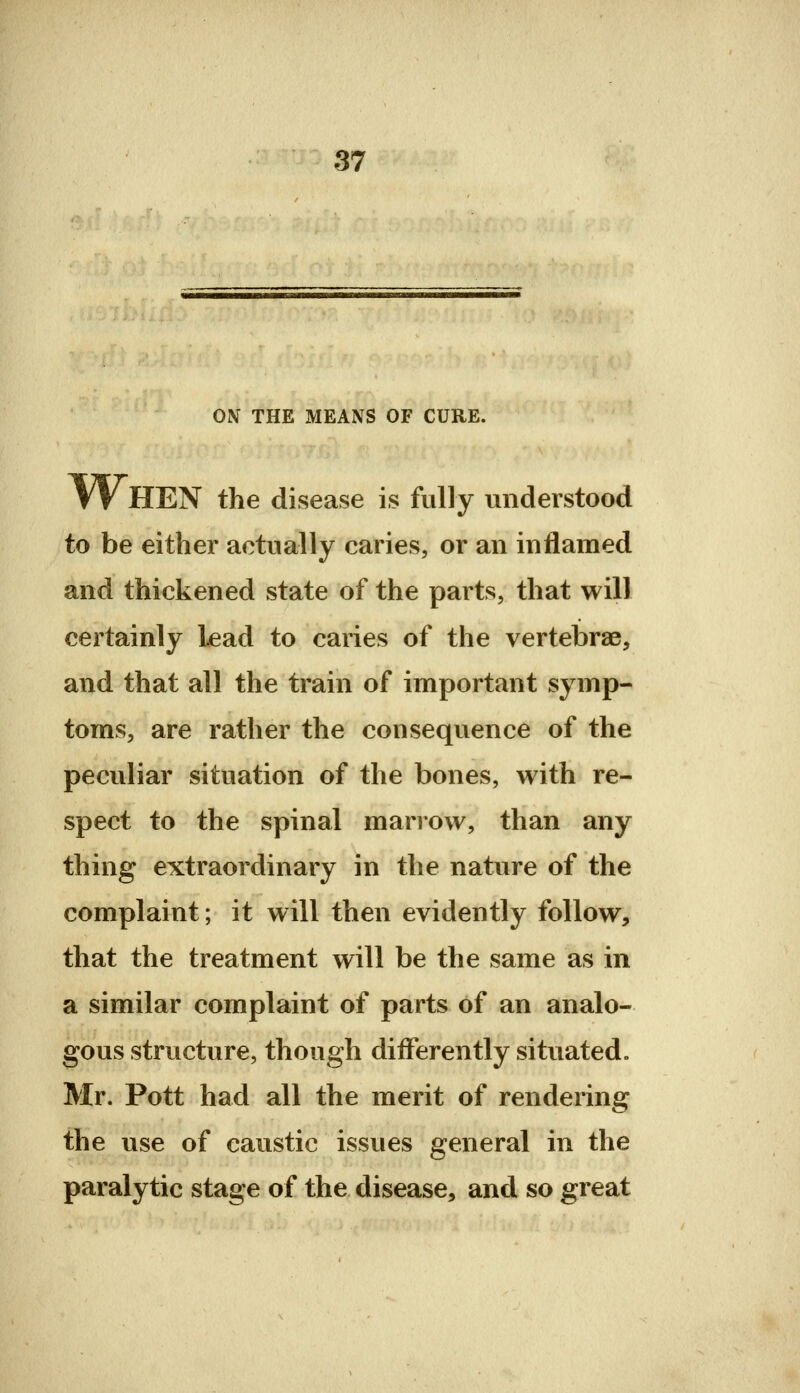 ON THE MEANS OF CURE. W HEN the disease is fully understood to be either actually caries, or an inflamed and thickened state of the parts, that will certainly l^ead to caries of the vertebrae, and that all the train of important symp- toms, are rather the consequence of the peculiar situation of the bones, with re- spect to the spinal marrow, than any thing extraordinary in the nature of the complaint; it will then evidently follow, that the treatment will be the same as in a similar complaint of parts of an analo- gous structure, though differently situated. Mr. Pott had all the merit of rendering the use of caustic issues general in the paralytic stage of the disease, and so great