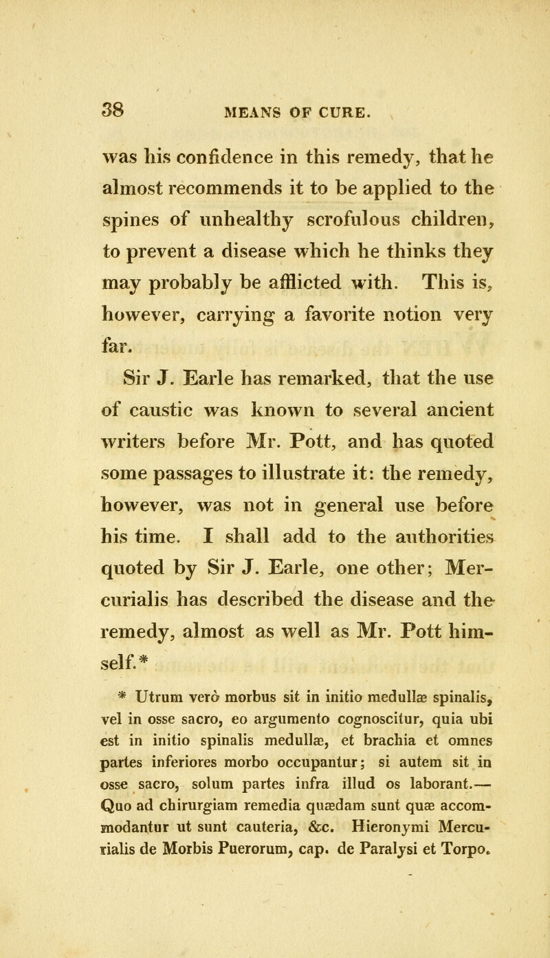 was his confidence in this remedy, that he almost recommends it to be applied to the spines of unhealthy scrofulous children, to prevent a disease which he thinks they may probably be afflicted with. This is^ however, carrying a favorite notion very far. Sir J. Earle has remarked, that the use of caustic was known to several ancient writers before Mr. Pott, and has quoted some passages to illustrate it: the remedy, however, was not in general use before his time. I shall add to the authorities qvioted by Sir J. Earle, one other; Mer- curialis has described the disease and the remedy, almost as well as Mr. Pott him- self* * Utrum vero morbus sit in initia medullas spinalis, vel in osse sacro, eo argumento cognoscitur, quia ubi est in initio spinalis medullas, et brachia et omnes partes inferiores morbo occupantur; si autem sit in osse saero, solum partes infra illud os laborant.— Quo ad chirurgiam remedia quasdam sunt quae accom- snodantur ut sunt cauteria, &c. Hieronymi Mercu- rialis de Morbis Puerorum, cap. de Paraljsi et Torpo»