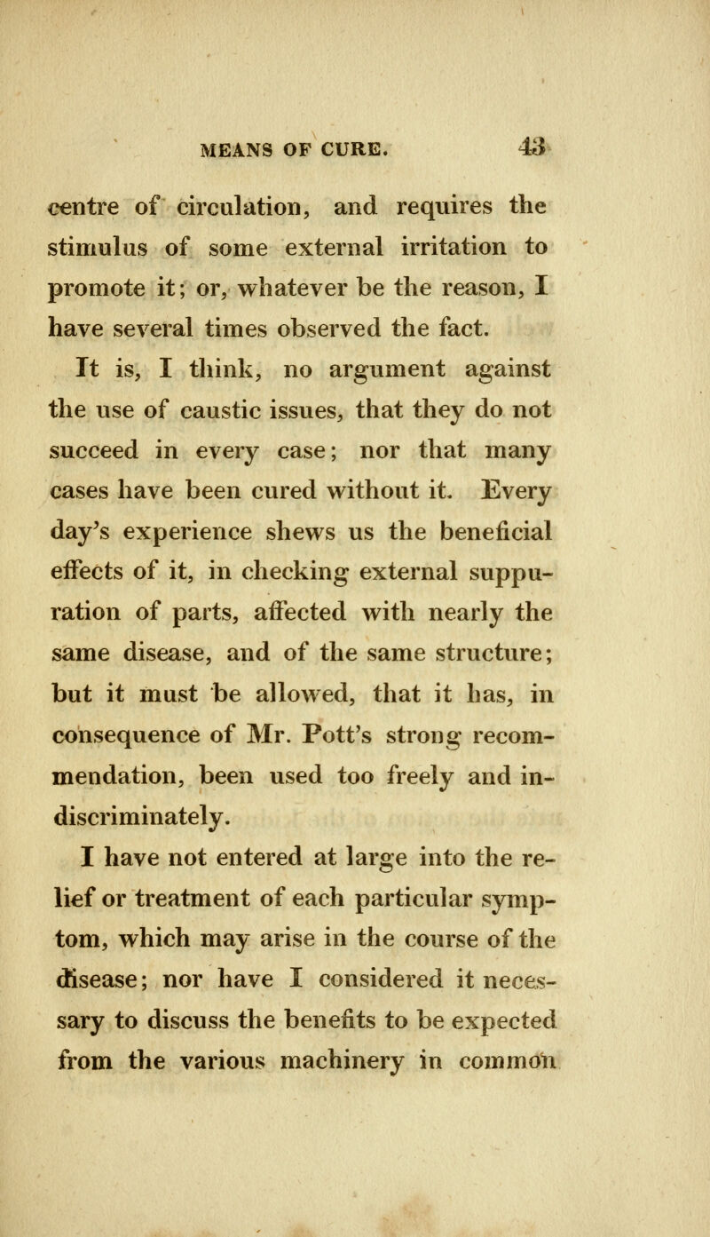 centre of circulation, and requires the stimulus of some external irritation to promote it; or, whatever be the reason, I have several times observed the fact. It is, I think, no argument against the use of caustic issues, that they do not succeed in every case; nor that many cases have been cured without it. Every day^s experience shews us the beneficial effects of it, in checking external suppu- ration of parts, affected with nearly the same disease, and of the same structure; but it must be allowed, that it has, in consequence of Mr. Pott's strong recom- mendation, been used too freely and in- discriminately. I have not entered at large into the re- lief or treatment of each particular symp- tom, which may arise in the course of the disease; nor have I considered it neces- sary to discuss the benefits to be expected from the various machinery in common