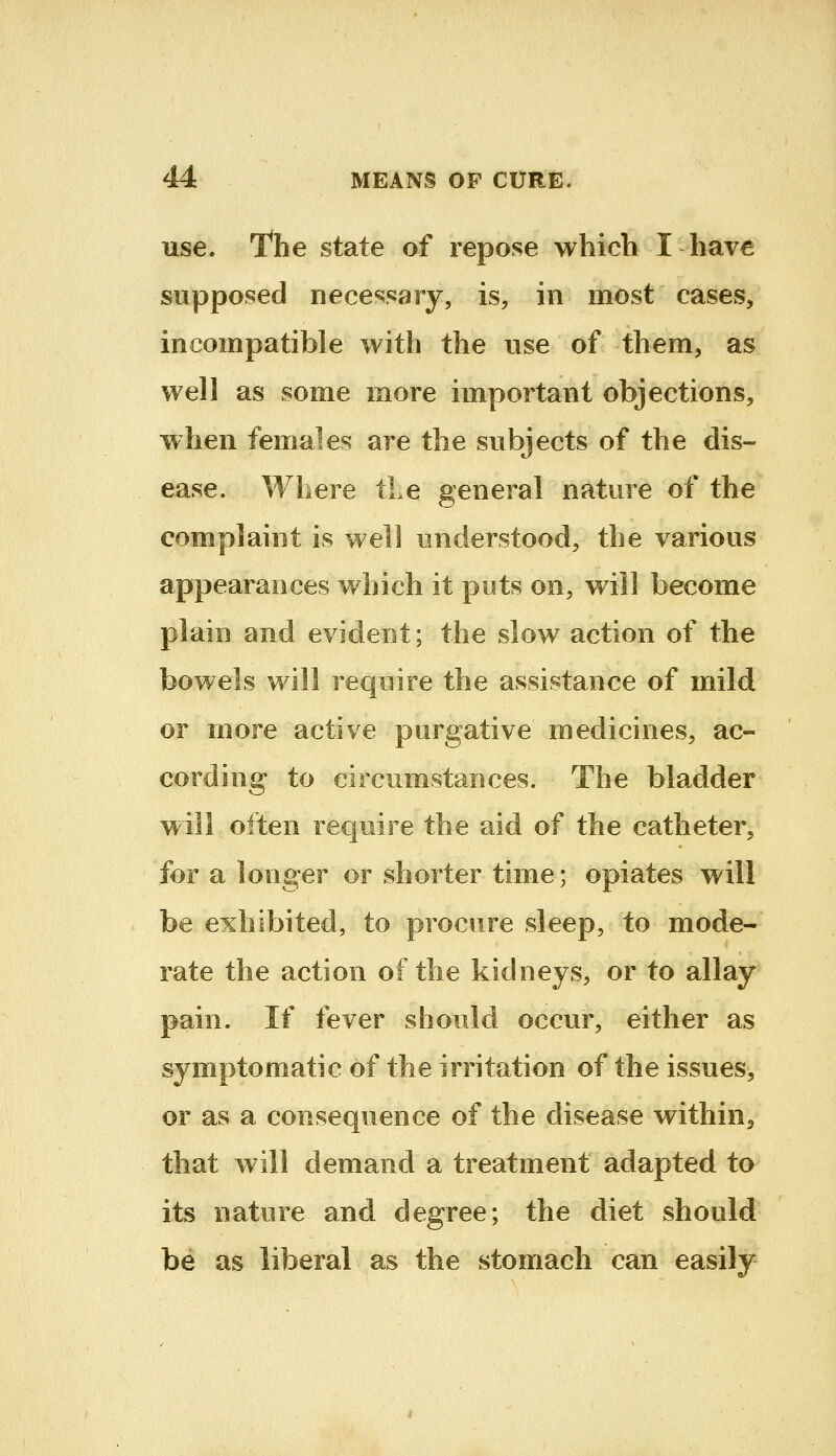 use. l^he state of repose whicli I have supposed necessary, is, in most cases, incompatible with the use of them, as well as some more important objections, when females are the subjects of the dis- ease. Where iLe general nature of the complaint is well understood, the various appearances which it puts on, will become plain and evident; the slow action of the bowels will require the assistance of mild or more active purgative medicines, ac- cording to circumstances. The bladder will often require the aid of the catheter, for a longer or shorter time; opiates will be exhibited, to procure sleep, to mode- rate the action of the kidneys, or to allay pain. If fever should occur, either as symptomatic of the irritation of the issues, or as a consequence of the disease within^ that will demand a treatment adapted to its nature and degree; the diet should be as liberal as the stomach can easily