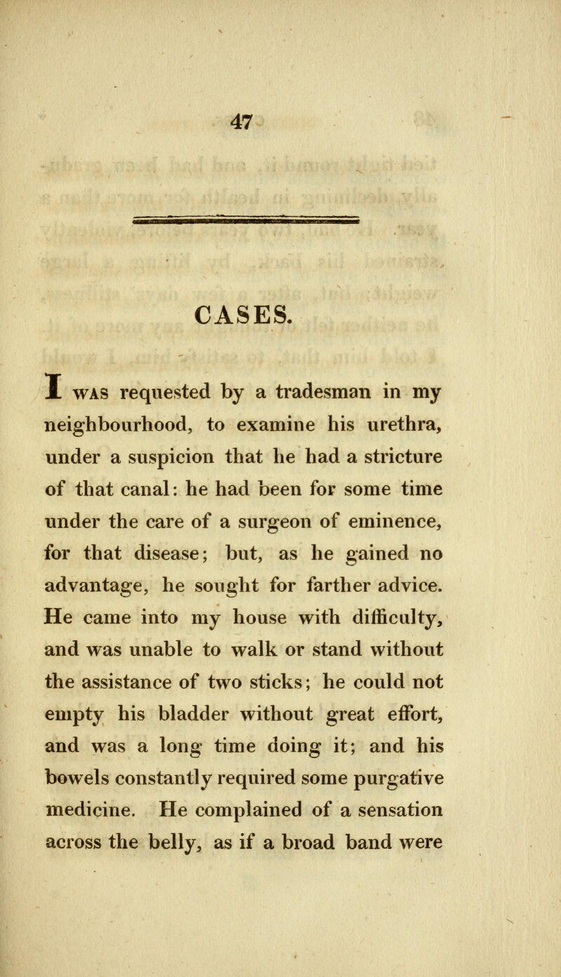 CASES. A WAS requested by a tradesman in my neighbourhood, to examine his urethra, under a suspicion that he had a stricture of that canal: he had been for some time under the care of a surgeon of eminence, for that disease; but, as he gained no advantage, he sought for farther advice. He came into my house with difficulty, and was unable to walk or stand without the assistance of two sticks; he could not empty his bladder without great effort, and was a long time doing it; and his bowels constantly required some purgative medicine. He complained of a sensation across the belly, as if a broad band were