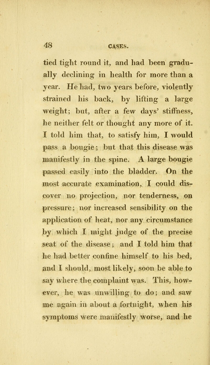 tied tight round it, and had been gradu- ally declining in health for more than a year. He had, two years before, violently strained his back, by lifting a large weight; but, after a few days' stiffness, he neither felt or thought any more of it. I told him that, to satisfy him, I would pass a bougie; but that this disease was manifestly in the spine. A large bougie passed easily into the bladder. On the most accurate examination, I could dis- cover no projection, nor tenderness, on pressure; nor increased sensibility on the application of heat, nor any circumstance by which I might judge of the precise seat of the disease; and I told him that he had better confine himself to his bed, and I should, most likely, soon be able to say where the complaint was. This, how- ever, he was unwilling to do; and saw me again in about a fortnight, when his symptoms were manifestly worse, and he