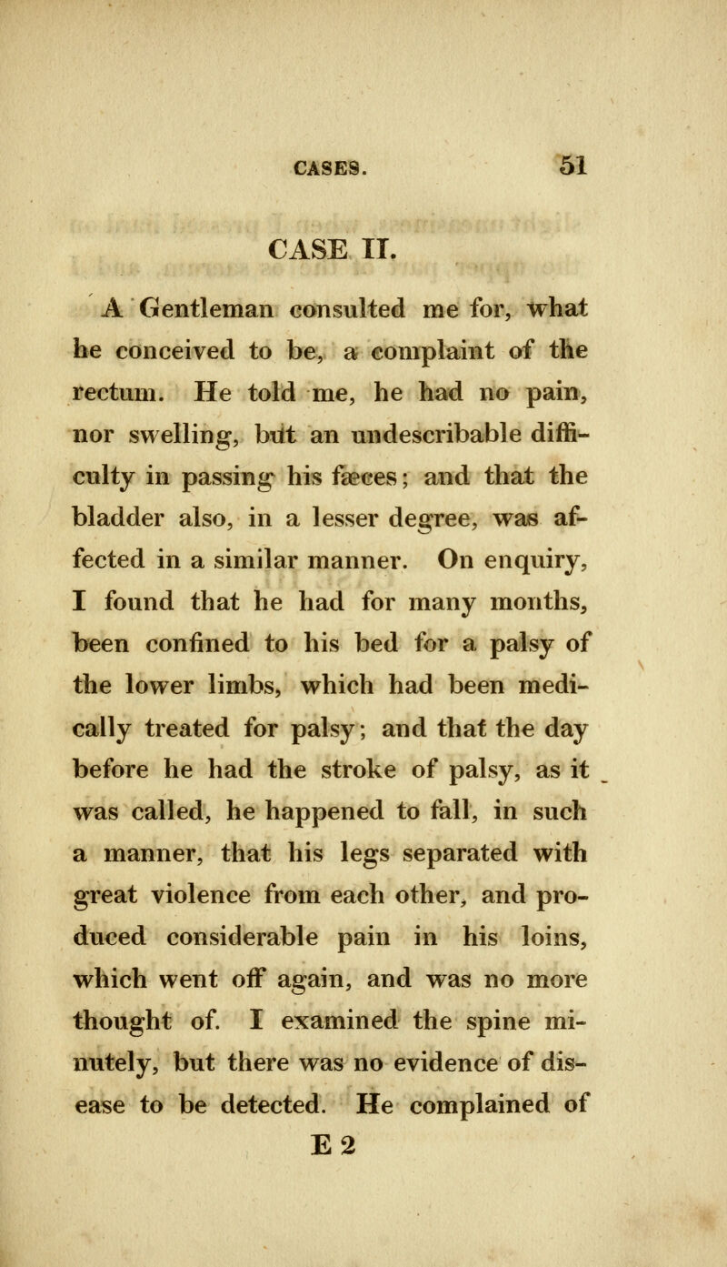 CASE II. A Gentleman consulted me for, what he conceived to be, a complaint of the rectum. He told me, he had no pain, nor swelling, b\lt an undescribable diffi- culty in passing his faeces; and that the bladder also, in a lesser degree, was af- fected in a similar manner. On enquiry, I found that he had for many months, been confined to his bed for a palsy of the lower limbs, which had been medi- cally treated for palsy; and that the day before he had the stroke of palsy, as it _ was called, he happened to fall, in such a manner, that his legs separated with great violence from each other^ and pro- duced considerable pain in his loins, which went off again, and was no more thought of. I examined the spine mi- nutely, but there was no evidence of dis- ease to be detected. He complained of E2