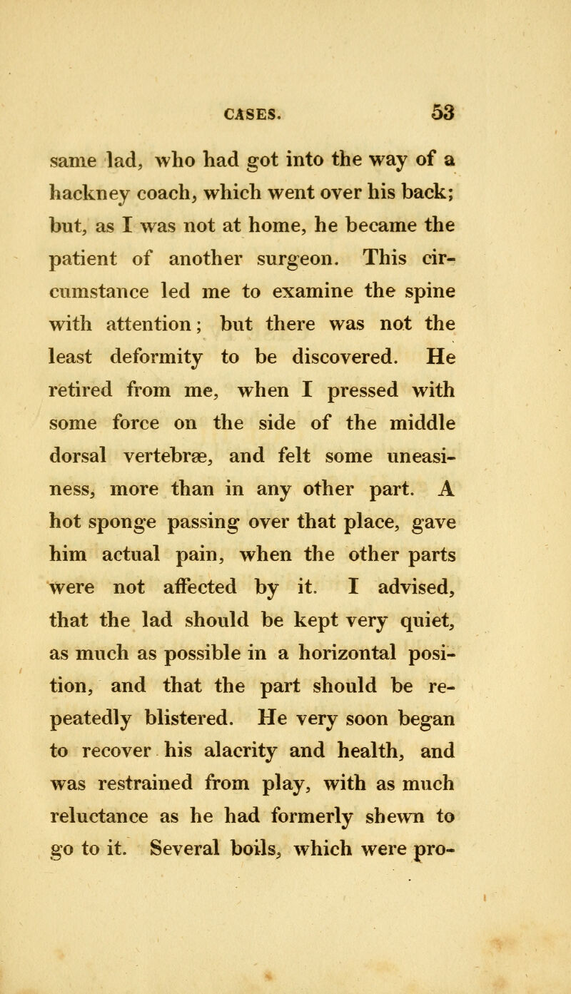 same lad, who had got into the way of a hackney coach, which went over his back; but, as I was not at home, he became the patient of another surgeon. This cir- cumstance led me to examine the spine with attention; but there was not the least deformity to be discovered. He retired from me, when I pressed with some force on the side of the middle dorsal vertebrge, and felt some uneasi- ness, more than in any other part. A hot sponge passing over that place, gave him actual pain, when the other parts were not affected by it. I advised, that the lad should be kept very quiet, as much as possible in a horizontal posi- tion, and that the part should be re- peatedly blistered. He very soon began to recover his alacrity and health, and was restrained from play, with as much reluctance as he had formerly shewn to go to it. Several boils^ which were pro-