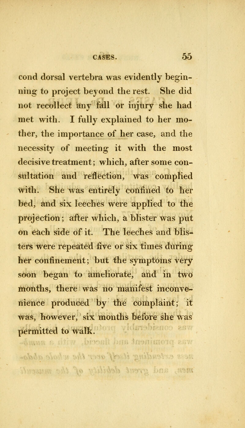 cond dorsal vertebra was evidently begin- ning to project beyond the rest. She did not recollect any fall or injury she had met with. I fully explained to her mo- ther, the importance of her case, and the necessity of meeting it with the most decisive treatment; which, after some con- iSttltation and reflection, was complied with. She was entirely confined to her bed, and six leeches were applied to the projection; after which, a blister was put on e^ch side of it. The leeches and blis- ters were repeated five or six times during her confinement; but the symptoms very scw>n began to ameliorate, and in two months, there was no manifest inconve- tiienee produced by the complaint; it was, however, six months Ibrefore ^he w as permitted to walk.