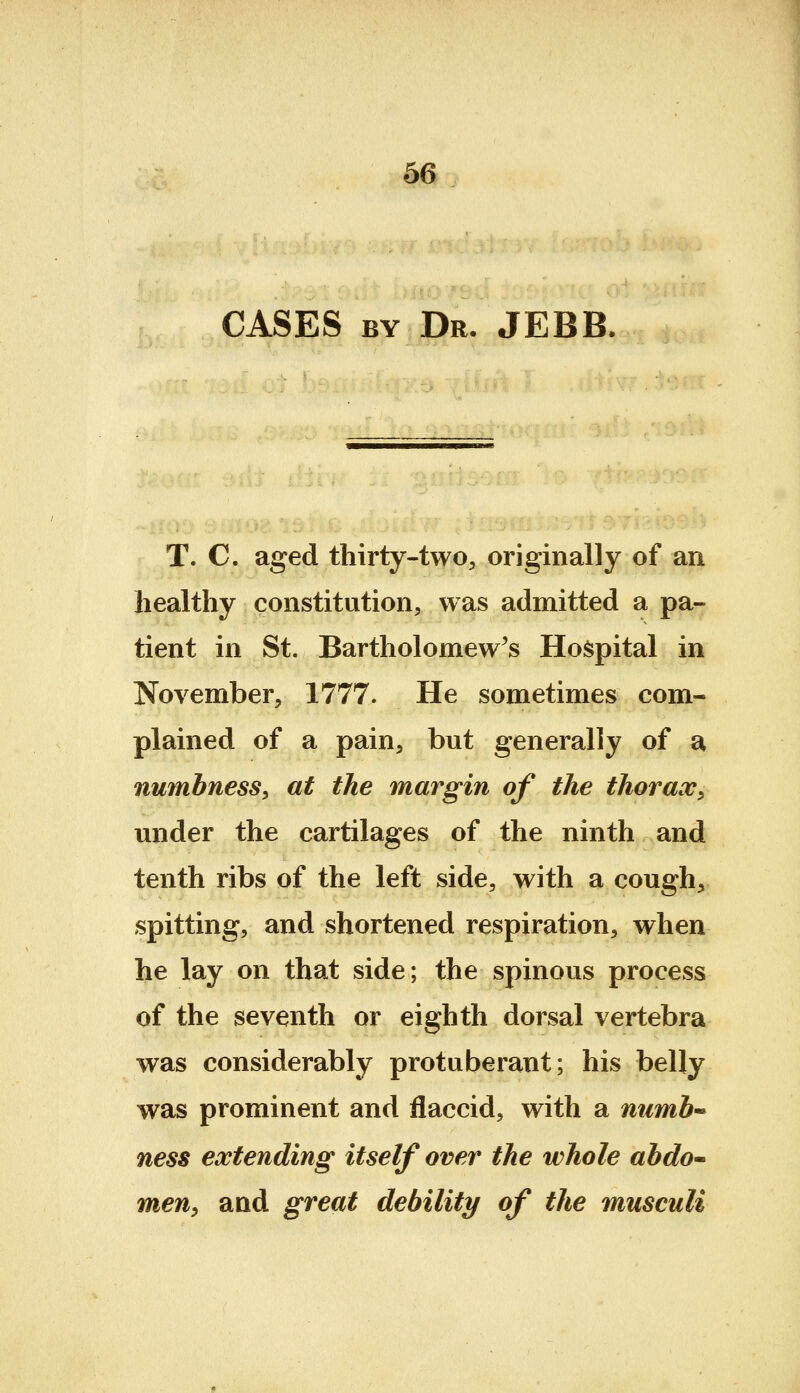 CASES BY Dr. JEBB. T. C. aged thirty-two, originally of an healthy constitution, was admitted a pa- tient in St. Bartholomew's Hoi^pital in November, 1777. He sometimes com- plained of a pain, but generally of a numbness, at the margin of the thorax, under the cartilages of the ninth and tenth ribs of the left side, with a cough, spitting, and shortened respiration, when he lay on that side; the spinous process of the seventh or eighth dorsal vertebra was considerably protuberant; his belly was prominent and flaccid, with a numb'- ness extending itself over the whole abdo^ men^ and great debility of the musculi