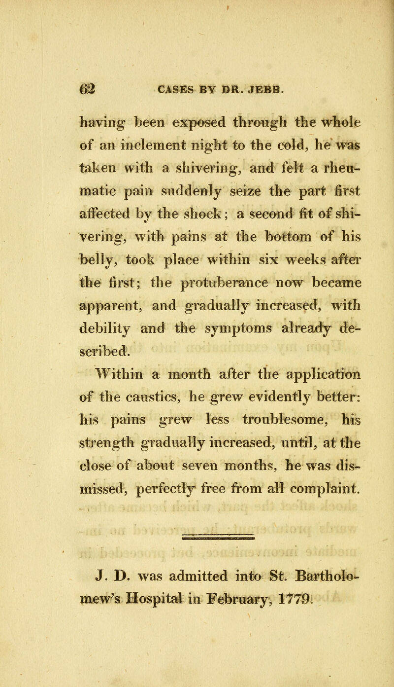 having been exposed through the whole of an inclement night to the cold, he was taken with a shivering, and felt a rheu- matic pain suddenly seize the part first affected by the shock; a second fit of shi- vering, with pains at the bottom of his belly, took place within six weeks after the first; the protuberance now became apparent, and gradually increased, with debility and the symptoms already de- scribed. Within a month after the application of the caustics, he grew evidently better: his pains grew less troublesome, his strength gradually increased, until, at the close of about seven months, he was dis- m:issed, perfectly free from all complaint. J. D. was admitted into St. Bartholo- mew's Hospital in February, 1779