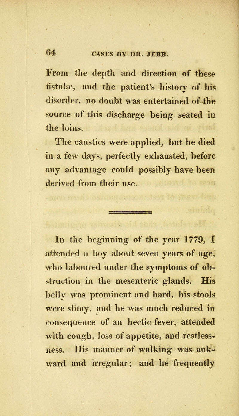 From the depth and direction of these fistulae, and the patient's history of his disorder, no doubt was entertained of the source of this discharge being seated in the loins. The caustics were applied, but he died in a few days, perfectly exhausted, before any advantage could possibly have been derived from their use. In the beginning of the year 1779, I attended a boy about seven years of age, who laboured under the symptoms of ob- struction in the mesenteric glands. His belly was prominent and hard, his stools were slimy, and he was much reduced in consequence of an hectic fever, attended with cough, loss of appetite, and restless- ness. His manner of walking was auk- ward and irregular; and he frequently