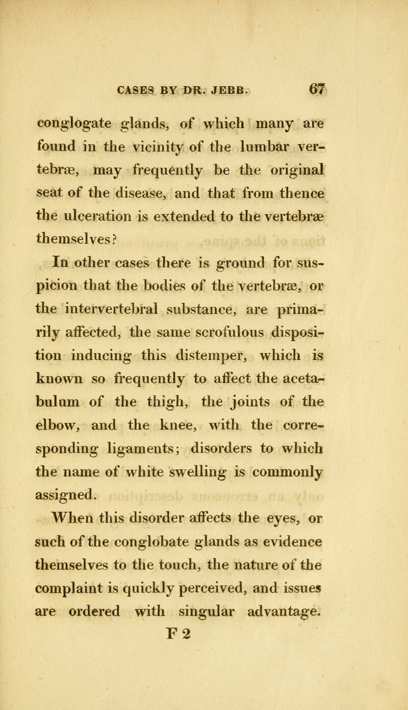 conglogate glands, of which many are found in the vicinity of the lumbar ver- tebrae, may frequently be the original seat of the disease, and that from thence the ulceration is extended to the vertebrae themselves ? In other cases there is ground for sus- picion that the bodies of the vertebras, or the intervertebral substance, are prima- rily affected, the same scrofulous disposi- tion inducing this distemper, which is known so frequently to affect the aceta- bulum of the thigh, the joints of the elbow, and the knee, with the corre- sponding ligaments; disorders to which the name of white swelling is commonly assigned. When this disorder affects the eyes, or such of the conglobate glands as evidence themselves to the touch, the nature of the complaint is quickly perceived, and issues are ordered with singular advantage. F2