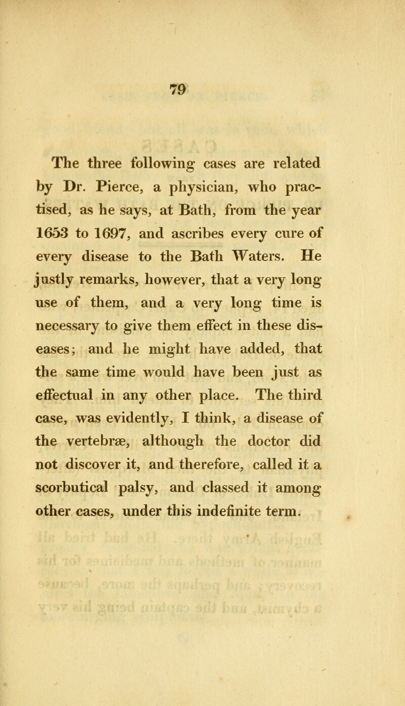 The three following cases are related by Dr. Pierce, a physician, who prac- tised, as he says, at Bath, from the year 1653 to 1697, and ascribes every cure of every disease to the Bath Waters. He justly remarks, however, that a very long use of them, and a very long time is necessary to give them effect in these dis- eases; and he might have added, that the same time would have been just as effectual in any other place. The third ease, was evidently, I think, a disease of the vertebrae, although the doctor did not discover it, and therefore, called it a scorbutical palsy, and classed it among other cases, under this indefinite term.