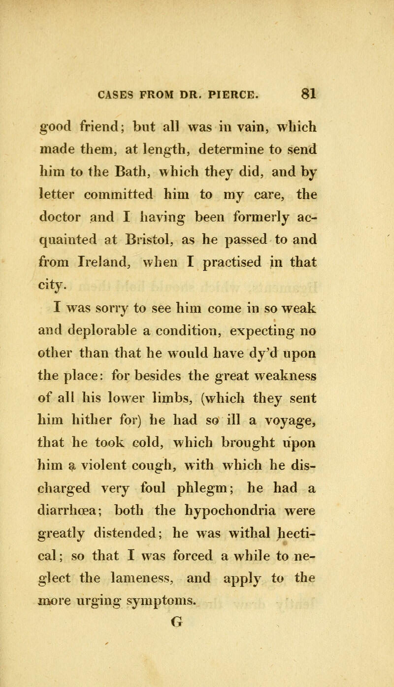 good friend; but all was in vain, which made them, at length, determine to send him to the Bath, which they did, and by letter committed him to my care, the doctor and I having been formerly ac- quainted at Bristol, as he passed to and from Ireland, when I practised in that city. I was sorry to see him come in so weak and deplorable a condition, expecting no other than that he would have dy'd upon the place: for besides the great weakness of all his lower limbs, (which they sent him hither for) he had so ill a voyage, that he took cold, which brought upon him ^ violent cough, with which he dis- charged very foul phlegm; he had a diarrhoea; both the hypochondria were greatly distended; he was withal hecti- cal; so that I was forced a while to ne- glect the lameness, and apply to the more urging symptoms. G