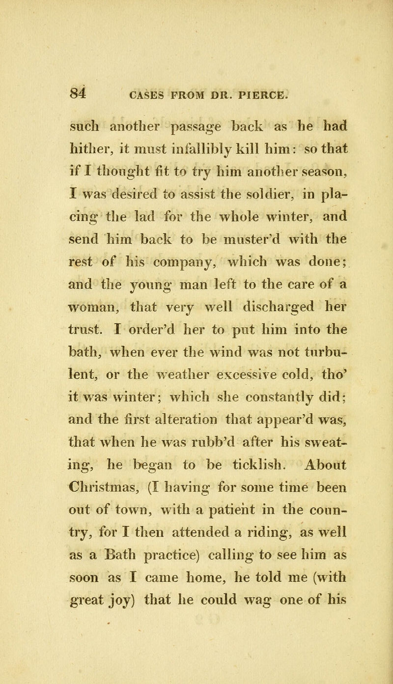 such another passage back as he had hither, it must infallibly kill him: so that if I thought fit to try him another season, I was desired to assist the soldier, in pla- cing the lad for the whole winter, and send him back to be muster'd with the rest of his company, which was done; and the young man left to the care of a woman, that very well discharged her trust. I order'd her to put him into the bath, when ever the wind was not turbu- lent, or the ¥/eather excessive cold, tho' it was winter; which she constantly did; and the first alteration that appear'd was, that when he was rubb'd after his sw eat- ing, he began to be ticklish. About Christmas, (I having for some time been out of town, with a patient in the coun- try, for I then attended a riding, as well as a Bath practice) calling to see him as soon as I came home, he told me (with great joy) that he could wag one of his