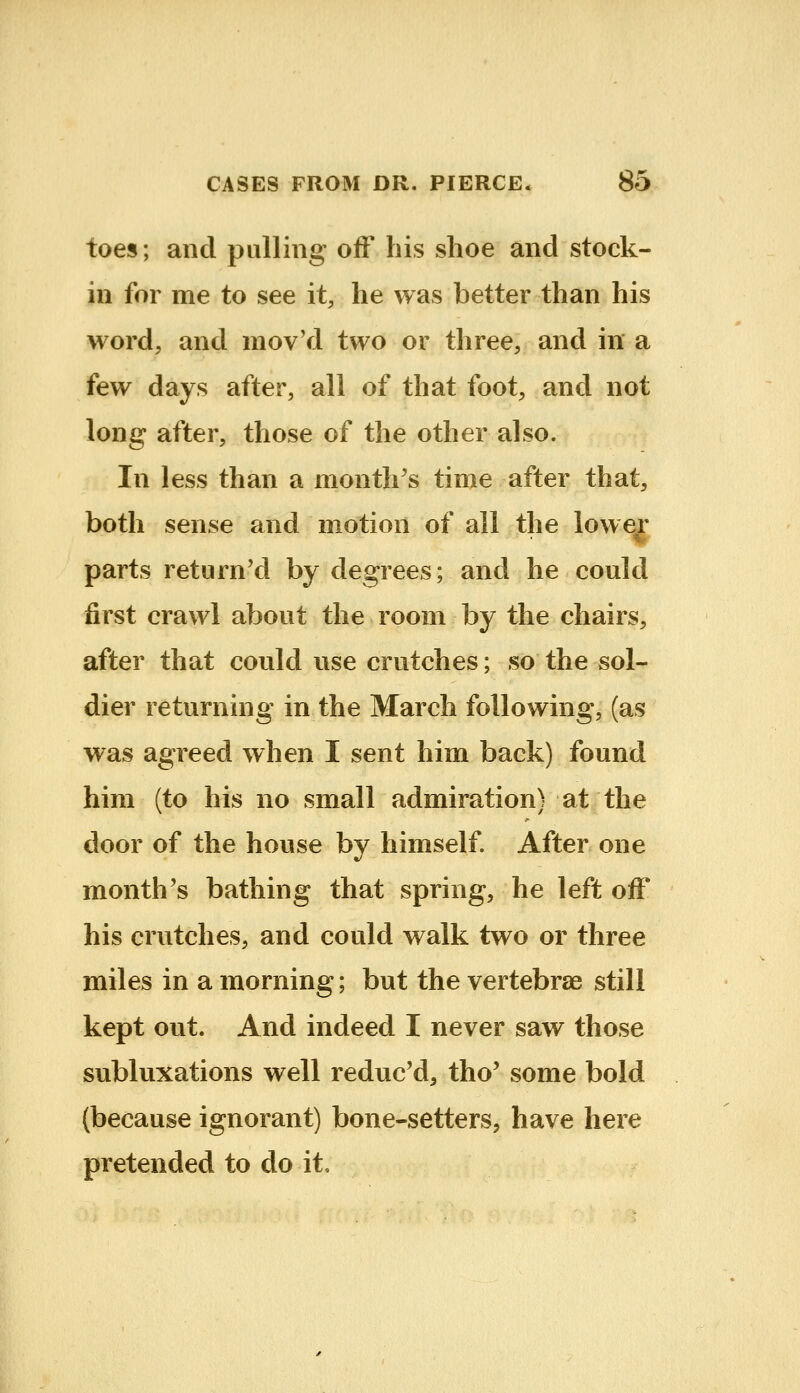 toes; and pulling off his shoe and stock- in for me to see it, he was better than his word, and mov'd two or three, and in a few days after, all of that foot, and not long after, those of the other also. In less than a month's time after that, both sense and motion of all the lower parts returned by degrees; and he could first crawl about the room by the chairs, after that could use crutches; so the sol- dier returning in the March following, (as was agreed when I sent him back) found him (to his no small admiration) at the door of the house by himself. After one month's bathing that spring, he left off his crutches, and could walk two or three miles in a morning; but the vertebrae still kept out. And indeed I never saw those subluxations well reduc'd, tho' some bold (because ignorant) bone-setters^ have here pretended to do it.