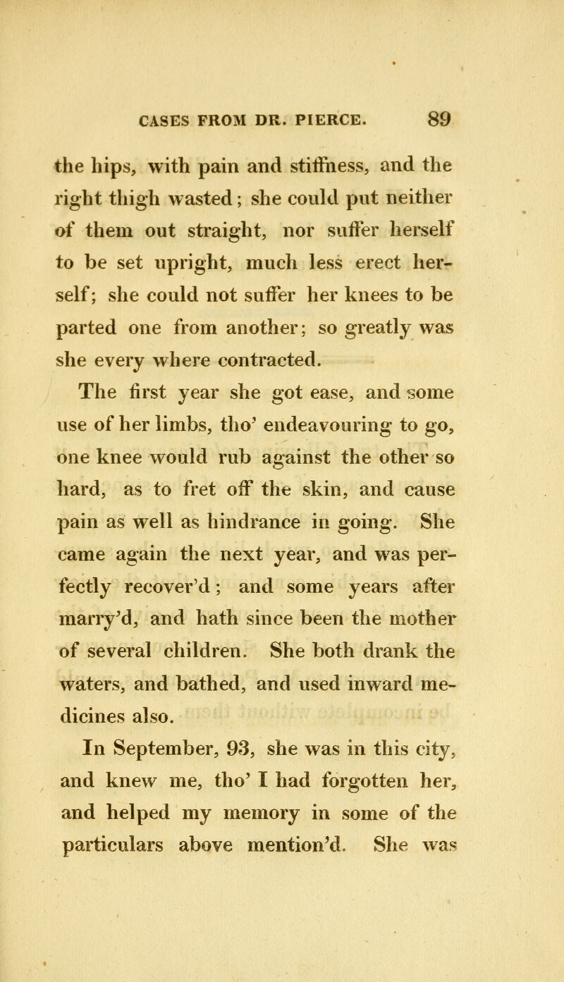 the hips, with pain and stiffiiess, and the right thigh wasted; she could put neither of them out straight, nor suffer herself to be set upright, much less erect her- self; she could not suffer her knees to be parted one from another; so greatly was she every where contracted. The first year she got ease, and some use of her limbs, tho' endeavouring to go, one knee would rub against the other so hard, as to fret off the skin, and cause pain as well as hindrance in going. She came again the next year, and was per- fectly recovered; and some years after marry^d, and hath since been the mother of several children. She both drank the waters, and bathed, and used inward me- dicines also. In September, 9S, she was in this city, and knew me, tho' I had forgotten her^, and helped my memory in some of the particulars above mentioned. She was