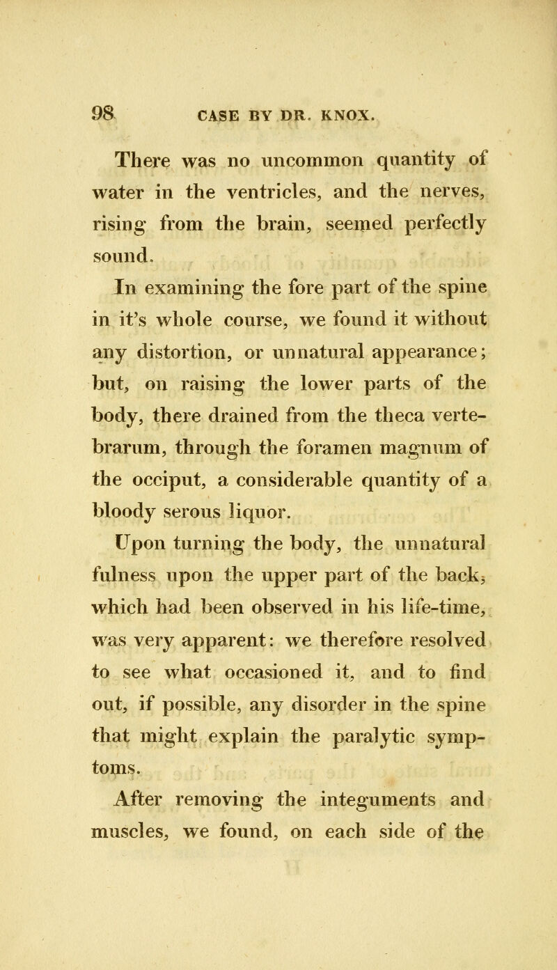 There was no uncommon quantity of water in the ventricles, and the nerves, rising from the brain, seemed perfectly sound. In examining the fore part of the spine in it's whole course, we found it without any distortion, or unnatural appearance; but, on raising the lower parts of the body, there drained from the theca verte- brarum, through the foramen magnum of the occiput, a considerable quantity of a bloody serous liquor. Upon turning the body, the unnatural fulness upon the upper part of the back3 which had been observed in his life-time, was very apparent: we therefore resolved to see what occasioned it, and to find out, if possible, any disorder in the spine that might explain the paralytic symp- toms. After removing the integuments and muscles, we found, on each side of the