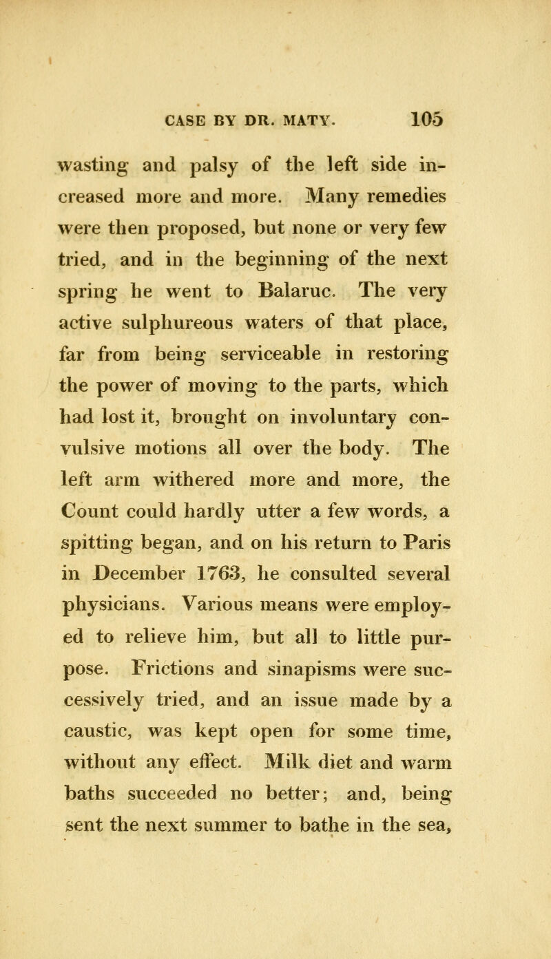 wasting and palsy of the left side in- creased more and more. Many remedies were then proposed, but none or very few tried, and in the beginning of the next spring he went to Balaruc. The very active sulphureous waters of that place, far from being serviceable in restoring the power of moving to the parts, which had lost it, brought on involuntary con- vulsive motions all over the body. The left arm withered more and more, the Count could hardly utter a few words, a spitting began, and on his return to Paris in December 1763, he consulted several physicians. Various means were employ- ed to relieve him, but all to little pur- pose. Frictions and sinapisms were suc- cessively tried, and an issue made by a caustic, was kept open for some time, without any eifect. Milk diet and warm baths succeeded no better; and, being sent the next summer to bathe in the sea.