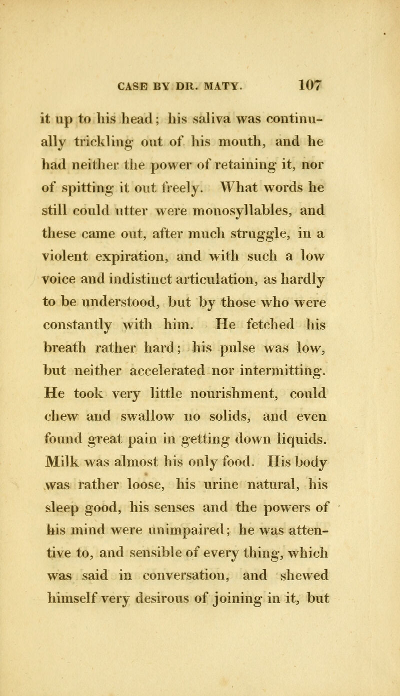 it up to his head; his saliva was continu- ally trickling out of his mouth, and he had neither the power of retaining it, nor of spitting it out freely. What words he still could utter were monosyllables, and these came out, after much struggle, in a violent expiration, and with such a low voice and indistinct articulation, as hardly to be understood, but by those who were constantly with him. He fetched his breath rather hard; his pulse was low, but neither accelerated nor intermitting. He took very little nourishment, could chew and swallow no solids, and even found great pain in getting down liquids. Milk was almost his only food. His body was rather loose, his urine natural, his sleep good, his senses and the powers of his mind were unimpaired; he was atten- tive to, and sensible of every thing, which was said in conversation, and shewed himself very desirous of joining in it, but