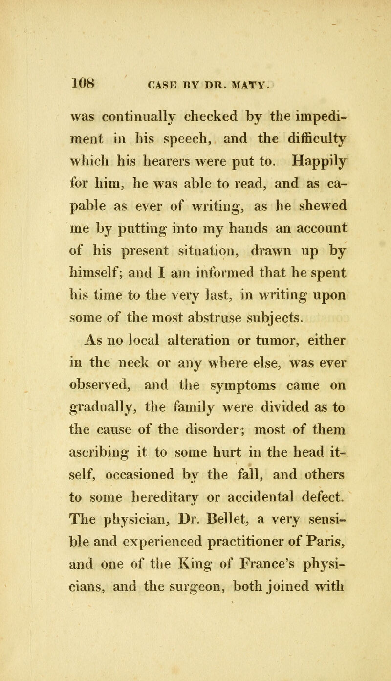 was continually checked by the impedi- ment in his speech, and the difficulty which his hearers were put to. Happily for him, he was able to read, and as ca- pable as ever of writing, as he shewed me by putting into my hands an account of his present situation, drawn up by himself; and I am informed that he spent his time to the very last, in writing upon some of the most abstruse subjects. As no local alteration or tumor, either in the neck or any where else, was ever observed, and the symptoms came on gradually, the family were divided as to the cause of the disorder; most of them ascribing it to some hurt in the head it- self, occasioned by the fall, and others to some hereditary or accidental defect. The physician. Dr. Bellet, a very sensi- ble and experienced practitioner of Paris, and one of the King of France's physi- cians, and the surgeon, both joined with