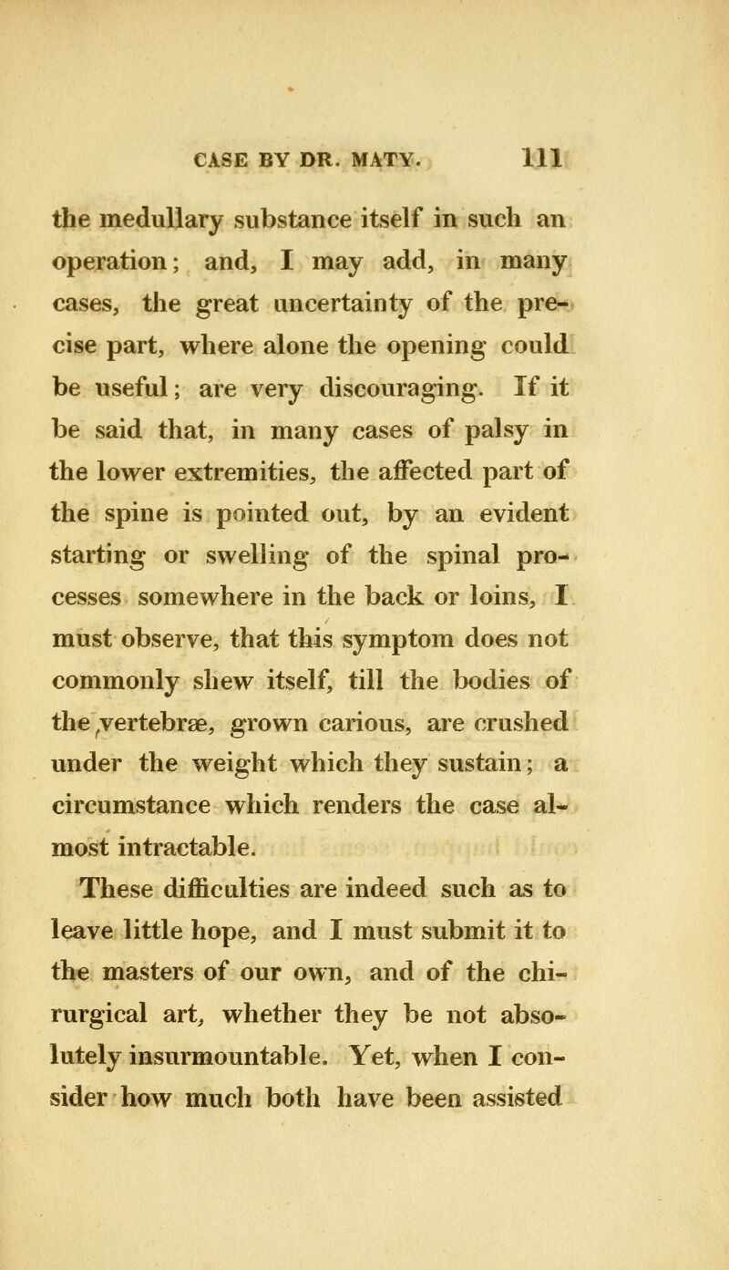 the medullary substance itself in such an operation; and, I may add, in many cases, the great uncertainty of the pre- cise part, where alone the opening could: be useful; are very discouraging. If it be said that, in many cases of palsy in the lower extremities, the affected part of the spine is pointed out, by an evident starting or swelling of the spinal pro- cesses somewhere in the back or loins, 1 must observe, that this symptom does not commonly shew itself, till the bodies of the ^vertebrae, grown carious, are crushed under the weight which they sustain; a circumstance which renders the case al- most intractable. These difficulties are indeed such as to leave little hope, and I must submit it to the masters of our own, and of the chi« rurgical art^ whether they be not abso- lutely insurmountable. Yet, when I con- sider how much both have been assisted