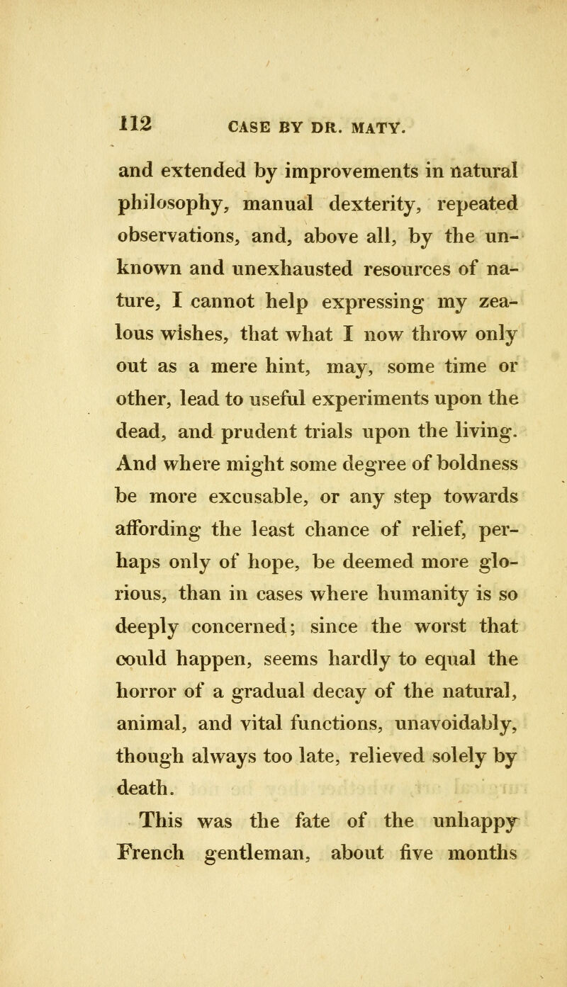 and extended by improvements in natural philosophy, manual dexterity, repeated observations, and, above all, by the un- known and unexhausted resources of na- ture, I cannot help expressing my zea- lous wishes, that what I now throw only out as a mere hint, may, some time or other, lead to useful experiments upon the dead, and prudent trials upon the living. And where might some degree of boldness be more excusable, or any step towards affording the least chance of relief, per- haps only of hope, be deemed more glo- rious, than in cases where humanity is so deeply concerned; since the worst that oould happen, seems hardly to equal the horror of a gradual decay of the natural, animal, and vital functions, unavoidably, though always too late, relieved solely by death. This was the fate of the unhappy^ French gentleman, about five months