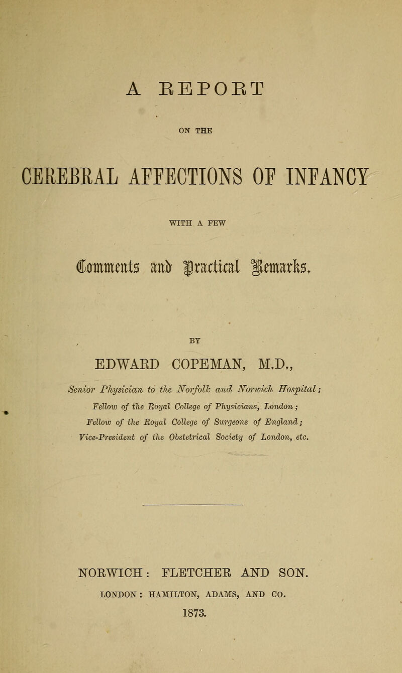 A EEPOET ON THE CEREBRAL AFFECTIONS OF INFANCY WITH A FEW €0mments uh frartial ^marfe. By EDWAED COPEMAN, M.D., Senior Physician to the Norfolh and Norwich Hospital; Fellow of the Eoyal College of Physicians, London; Fellow of the Royal College of Surgeons of England; Vice-Fresident of the Ohstetrical Society of London, etc. NOEWIOH: FLETCHEE AND SON. LONDON : HAMILTON, ADAMS, AND CO. 1873.