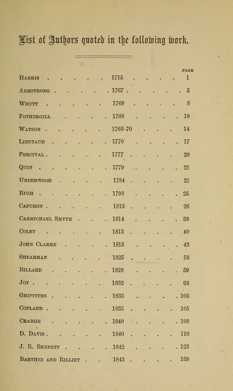 lx%t d ^titljor^ quot^ir in t|^ falbfoiiig tocrk. PAGE Harris .... . 1715 . 1 Armstrong . . . . . 1767 .  . . 5 Whytt . . . 1768 . 8 FOTHERGILL . 1768 . 10 Watson .... 1768-70 14 LlEUTAUD . . . . 1770 . . . 17 Percivai .... . 1777 . 20 QUIN . 1779 . 21 Underwood 1784 . 21 EUSH . 1798 . 25 Capuron .... 1813 . 26 Carmichael Smyth . ., 1814 . 39 Colby .... 1813 . 40 John Clarke . 1815 . 43 Shearman 1825 . 58 BiLLARD .... . 1828 . 59 Joy ..... 1832 . 93 Griffiths . . . 1835 . 103 Copland .... 1835 . . 105 Craigie .... . 1840 . 108 D. Davis .... 1840 . . 110 J. R. Bennett . . 1842 . 123 Barthez and Rilliet , 1843 . . 139