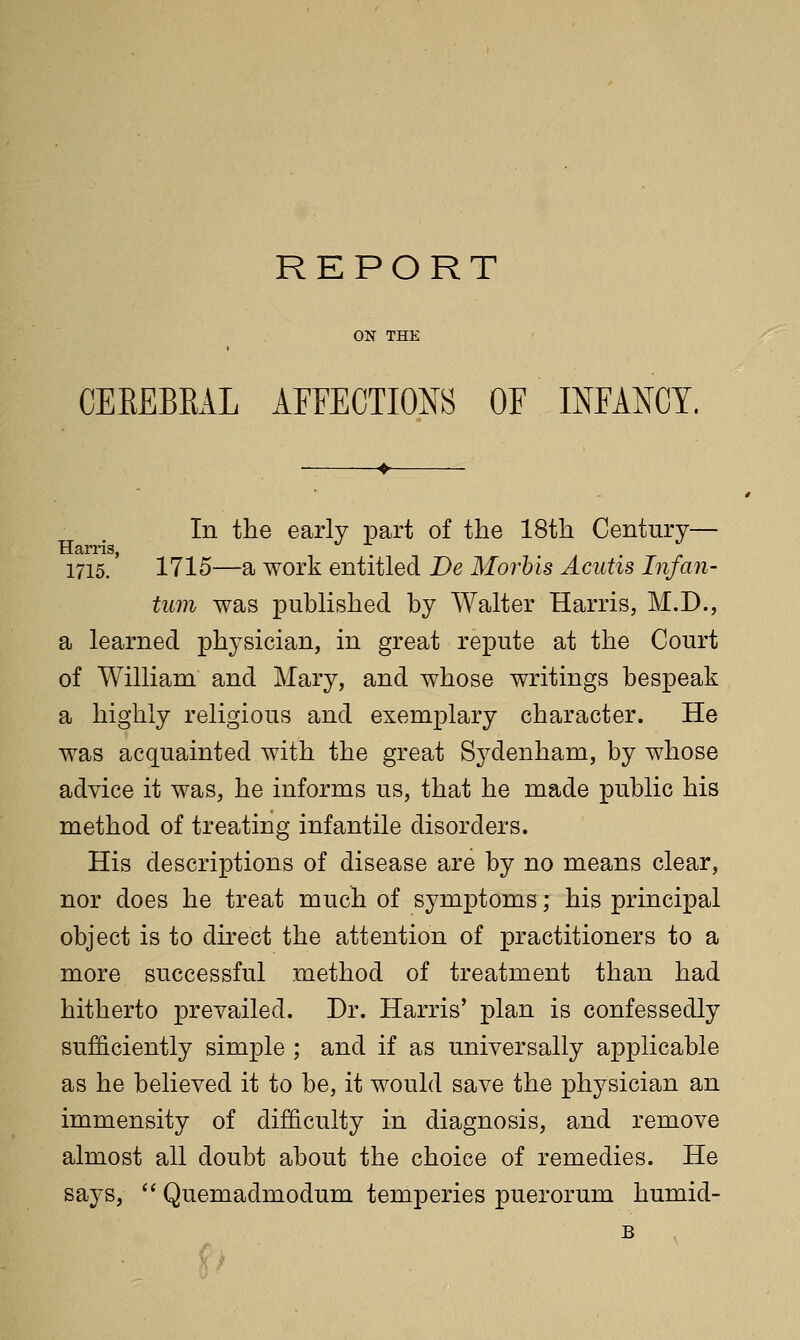 REPORT ON THE CEEEBRAL AFFECTIONS OF mFANCY. In the early part of the 18th Century— Harris, . a • r 1715. 1715—a work entitled De Morbis Acutis Infan- tum was published by Walter Harris, M.D., a learned physician, in great repute at the Court of William and Mary, and whose writings bespeak a highly religious and exemplary character. He was acq[uainted with the great Sydenham, by whose advice it was, he informs us, that he made public his method of treating infantile disorders. His descriptions of disease are by no means clear, nor does he treat much of symptoms; his principal object is to direct the attention of practitioners to a more successful method of treatment than had hitherto prevailed. Dr. Harris' plan is confessedly sufficiently simple ; and if as universally applicable as he believed it to be, it would save the physician an immensity of difficulty in diagnosis, and remove almost all doubt about the choice of remedies. He says,  Quemadmodum temperies puerorum humid- B