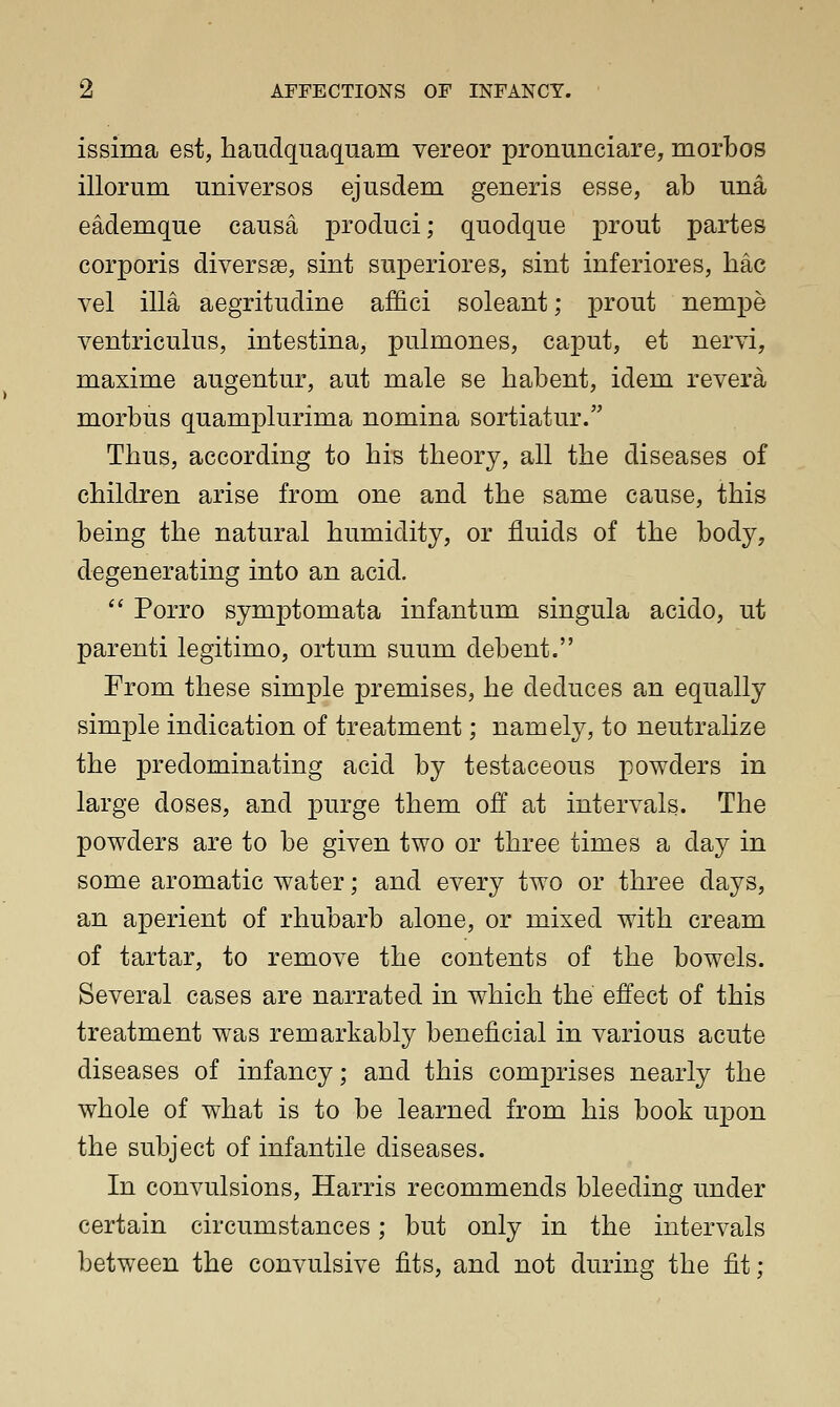 issima est, haudquaquam vereor pronunciare, morbos illorum universes ejusdem generis esse, ab una eademque causa produci; quodque prout partes corporis diversse, sint superiores, sint inferiores, hac vel ilia aegritudine affici soleant; prout nempe ventriculus, intestina, pulmones, caput, et nervi, maxime augentur, aut male se habent, idem revera morbus quamplurima nomina sortiatur. Thus, according to his theory, all the diseases of children arise from one and the same cause, this being the natural humidity, or fluids of the body, degenerating into an acid. a Porro symptomata infantum singula acido, ut parenti legitimo, ortum suum debent. From these simple premises, he deduces an equally simple indication of treatment; namely, to neutralize the predominating acid by testaceous powders in large doses, and purge them off at intervals. The powders are to be given two or three times a day in some aromatic water; and every two or three days, an aperient of rhubarb alone, or mixed with cream of tartar, to remove the contents of the bowels. Several cases are narrated in which the effect of this treatment was remarkably beneficial in various acute diseases of infancy; and this comprises nearly the whole of what is to be learned from his book upon the subject of infantile diseases. In convulsions, Harris recommends bleeding under certain circumstances; but only in the intervals between the convulsive fits, and not during the fit;