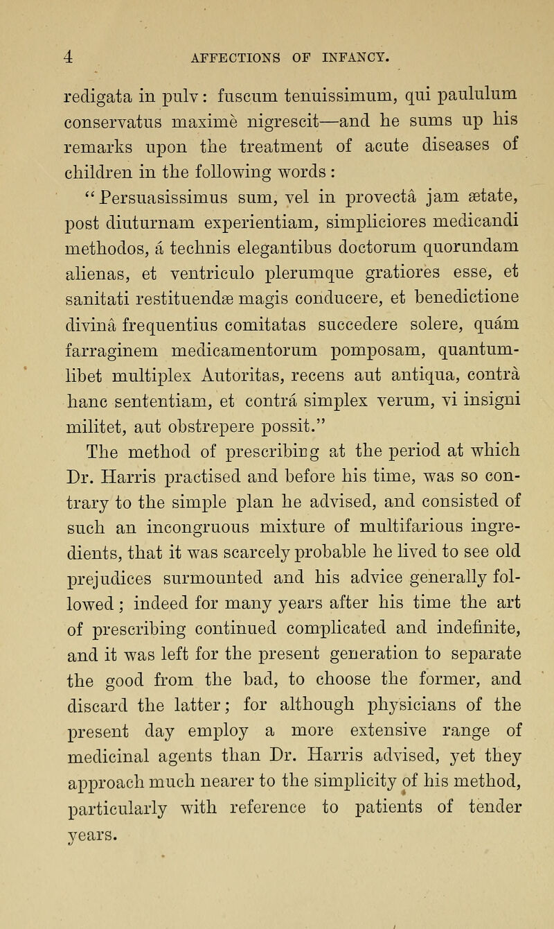 redigata in pulv: fuscum tenuissimum, qui paululum conservatus maxime nigrescit—and he sums up his remarks upon tlie treatment of acute diseases of children in the following words :  Persuasissimus sum, vel in provecta jam aetate, post diuturnam experientiam, simpliciores medicandi methodos, a technis elegantibus doctorum quorundam alienas, et ventriculo plerumque gratiores esse, et sanitati restituendae magis conducere, et benedictione divina frequentius comitatas succedere solere, quam farraginem medicamentorum pomposam, quantum- libet multiplex Autoritas, recens aut antiqua, contra hanc sententiam, et contra simplex verum, vi insigni militet, aut obstrepere possit. The method of prescribing at the period at which Dr. Harris practised and before his time, was so con- trary to the simple plan he advised, and consisted of such an incongruous mixture of multifarious ingre- dients, that it was scarcely probable he lived to see old prejudices surmounted and his advice generally fol- lowed ; indeed for many years after his time the art of prescribing continued complicated and indefinite, and it was left for the present generation to separate the good from the bad, to choose the former, and discard the latter; for although physicians of the present day employ a more extensive range of medicinal agents than Dr. Harris advised, yet they approach much nearer to the simplicity of his method, particularly with reference to patients of tender years.