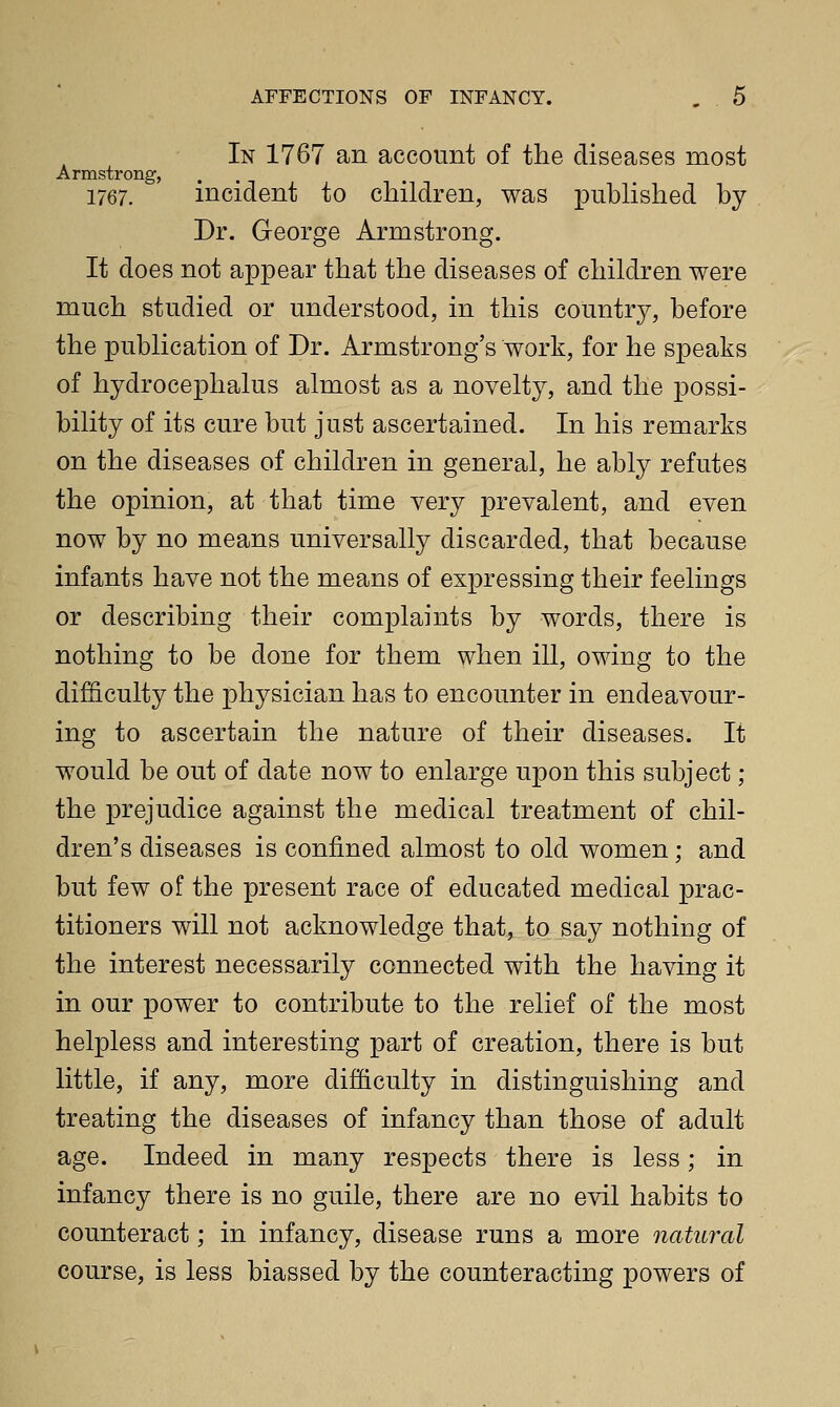 In 1767 an account of the diseases most Armstrong, 1767. incident to children, was puhhshed by Dr. George Armstrong. It does not appear that the diseases of children were much studied or understood, in this country, before the publication of Dr. Armstrong's work, for he speaks of hydrocephalus almost as a novelty, and the possi- bility of its cure but just ascertained. In his remarks on the diseases of children in general, he ably refutes the opinion, at that time very prevalent, and even now by no means universally discarded, that because infants have not the means of expressing their feelings or describing their complaints by words, there is nothing to be done for them when ill, owing to the difficulty the physician has to encounter in endeavour- ing to ascertain the nature of their diseases. It would be out of date now to enlarge upon this subject ; the prejudice against the medical treatment of chil- dren's diseases is confined almost to old women; and but few of the present race of educated medical prac- titioners will not acknowledge that,^ to_say nothing of the interest necessarily connected with the having it in our power to contribute to the relief of the most helpless and interesting part of creation, there is but little, if any, more difficulty in distinguishing and treating the diseases of infancy than those of adult age. Indeed in many respects there is less; in infancy there is no guile, there are no evil habits to counteract; in infancy, disease runs a more natural course, is less biassed by the counteracting powers of