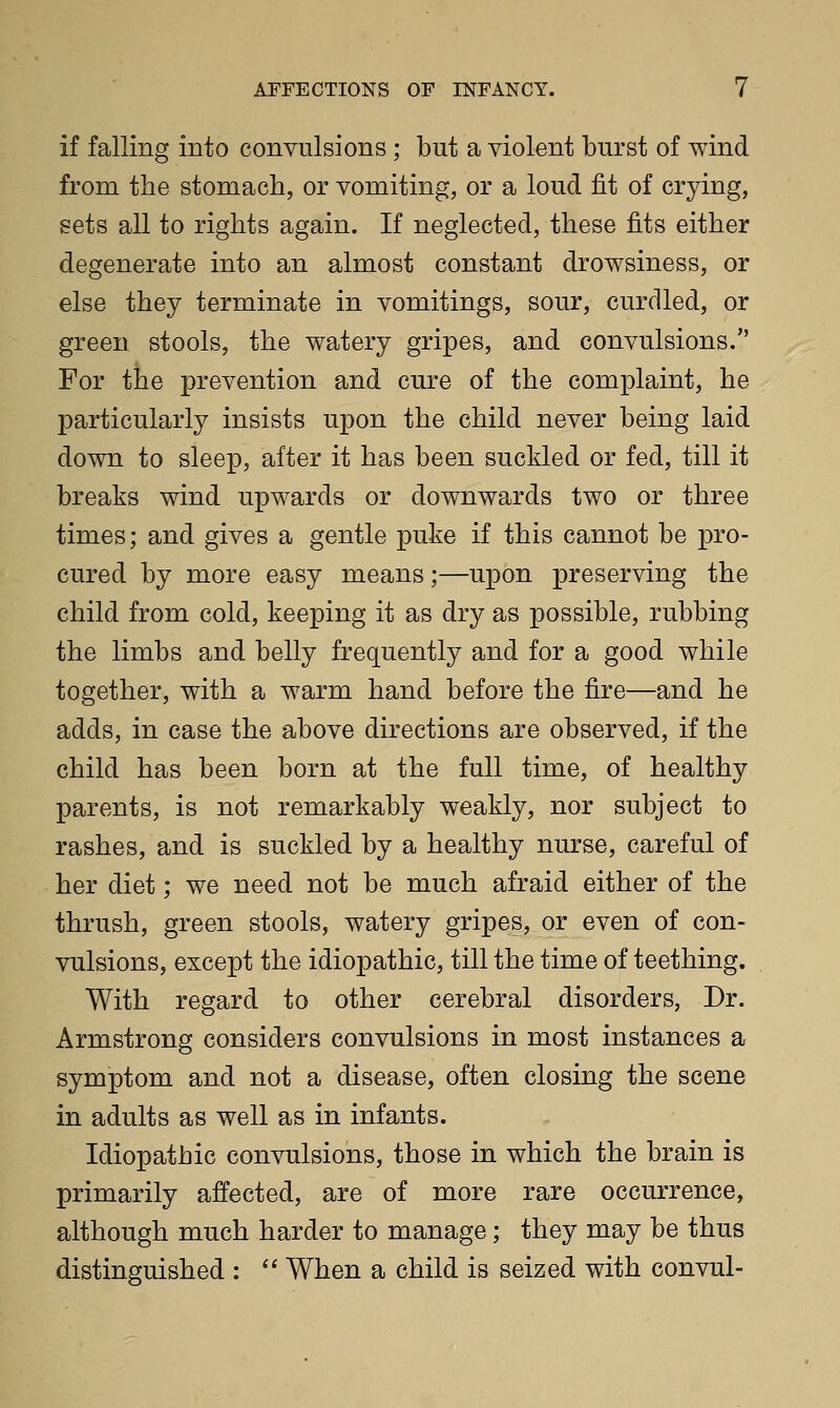 if falling into convulsions ; but a violent burst of wind from the stomach, or vomiting, or a loud fit of crying, sets all to rights again. If neglected, these fits either degenerate into an almost constant drowsiness, or else they terminate in vomitings, sour, curdled, or green stools, the watery gripes, and convulsions. For the prevention and cure of the complaint, he particularly insists upon the child never being laid down to sleep, after it has been suckled or fed, till it breaks wind upwards or downwards two or three times; and gives a gentle puke if this cannot be pro- cured by more easy means;—upon preserving the child from cold, keeping it as dry as possible, rubbing the limbs and belly frequently and for a good while together, with a warm hand before the fire—and he adds, in case the above directions are observed, if the child has been born at the full time, of healthy parents, is not remarkably weakly, nor subject to rashes, and is suckled by a healthy nurse, careful of her diet; we need not be much afraid either of the thrush, green stools, watery gripes, or even of con- vulsions, except the idiopathic, till the time of teething. With regard to other cerebral disorders, Dr. Armstrong considers convulsions in most instances a symptom and not a disease, often closing the scene in adults as well as in infants. Idiopathic convulsions, those in which the brain is primarily affected, are of more rare occurrence, although much harder to manage; they may be thus distinguished :  When a child is seized with convul-