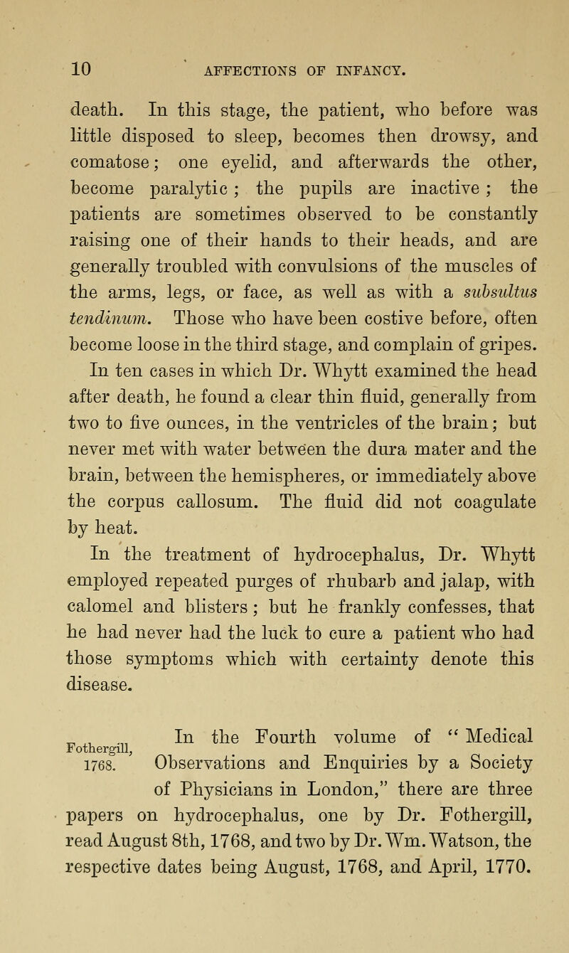 death. In this stage, the patient, who hefore was little disposed to sleep, becomes then drowsy, and comatose; one eyelid, and afterwards the other, become paralytic; the pupils are inactive ; the patients are sometimes observed to be constantly raising one of their hands to their heads, and are generally troubled with convulsions of the muscles of the arms, legs, or face, as well as with a suhsultus tendinum. Those who have been costive before, often become loose in the third stage, and complain of gripes. In ten cases in which Dr. Whytt examined the head after death, he found a clear thin fluid, generally from two to five ounces, in the ventricles of the brain; but never met with water between the dura mater and the brain, between the hemispheres, or immediately above the corpus callosum. The fluid did not coagulate by heat. In the treatment of hydrocephalus, Dr. Whytt employed repeated purges of rhubarb and jalap, with calomel and blisters; but he frankly confesses, that he had never had the luck to cure a patient who had those symptoms which with certainty denote this disease. „ , . In the Fourth volume of  Medical FothergiU, 1768. Observations and Enquiries by a Society of Physicians in London, there are three papers on hydrocephalus, one by Dr. Fothergill, read August 8th, 1768, and two by Dr. Wm. Watson, the respective dates being August, 1768, and April, 1770.