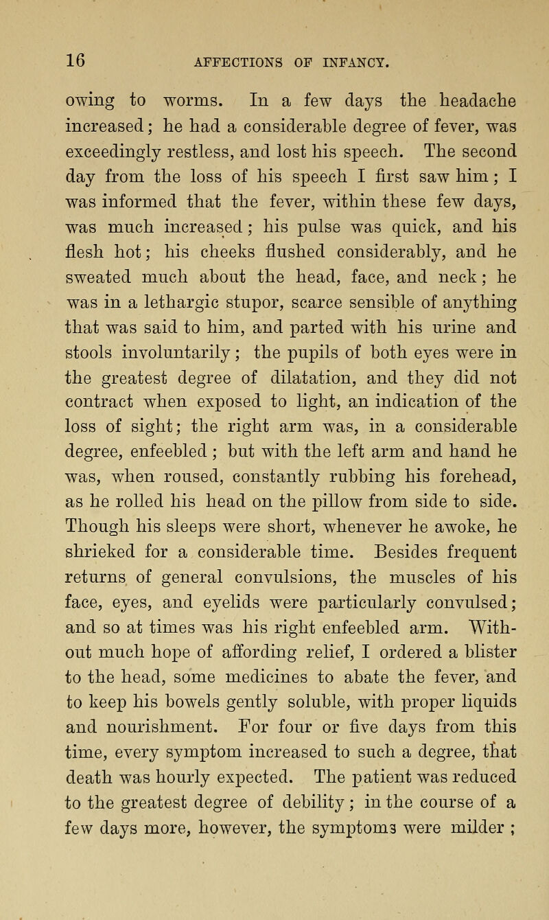 owing to worms. In a few days the headache increased; he had a considerable degree of fever, was exceedingly restless, and lost his speech. The second day from the loss of his speech I first saw him; I was informed that the fever, within these few days, was much increased; his pulse was quick, and his flesh hot; his cheeks flushed considerably, and he sweated much about the head, face, and neck; he was in a lethargic stupor, scarce sensible of anything that was said to him, and parted with his urine and stools involuntarily; the pupils of both eyes were in the greatest degree of dilatation, and they did not contract when exposed to light, an indication of the loss of sight; the right arm was, in a considerable degree, enfeebled ; but with the left arm and hand he was, when roused, constantly rubbing his forehead, as he rolled his head on the pillow from side to side. Though his sleeps were short, whenever he awoke, he shrieked for a considerable time. Besides frequent returns of general convulsions, the muscles of his face, eyes, and eyelids were particularly convulsed; and so at times was his right enfeebled arm. With- out much hope of affording relief, I ordered a blister to the head, some medicines to abate the fever, and to keep his bowels gently soluble, with proper liquids and nourishment. For four or five days from this time, every symptom increased to such a degree, that death was hourly expected. The patient was reduced to the greatest degree of debility; in the course of a few days more, however, the symptoms were milder ;