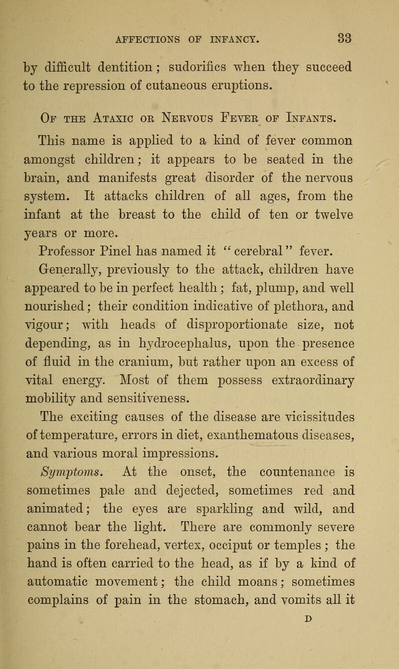 by difficult dentition; sudorifics when they succeed to the repression of cutaneous eruptions. Of the Ataxic oe Nervous Fever of Infants. This name is applied to a kind of fever common amongst children; it appears to be seated in the brain, and manifests great disorder of the nervous system. It attacks children of all ages, from the infant at the breast to the child of ten or twelve years or more. Professor Pinel has named it  cerebral fever. Generally, previously to the attack, children have appeared to be in perfect health; fat, plump, and well nourished; their condition indicative of plethora, and vigour; with heads of disproportionate size, not depending, as in hydrocephalus, upon the presence of fluid in the cranium, but rather upon an excess of vital energy. Most of them possess extraordinary mobility and sensitiveness. The exciting causes of the disease are vicissitudes of temperature, errors in diet, exanthematous diseases, and various moral impressions. Symptoms. At the onset, the countenance is sometimes pale and dejected, sometimes red and animated; the eyes are sparkling and wild, and cannot bear the light. There are commonly severe pains in the forehead, vertex, occiput or temples ; the hand is often carried to the head, as if by a kind of automatic movement; the child moans; sometimes complains of pain in the stomach, and vomits all it