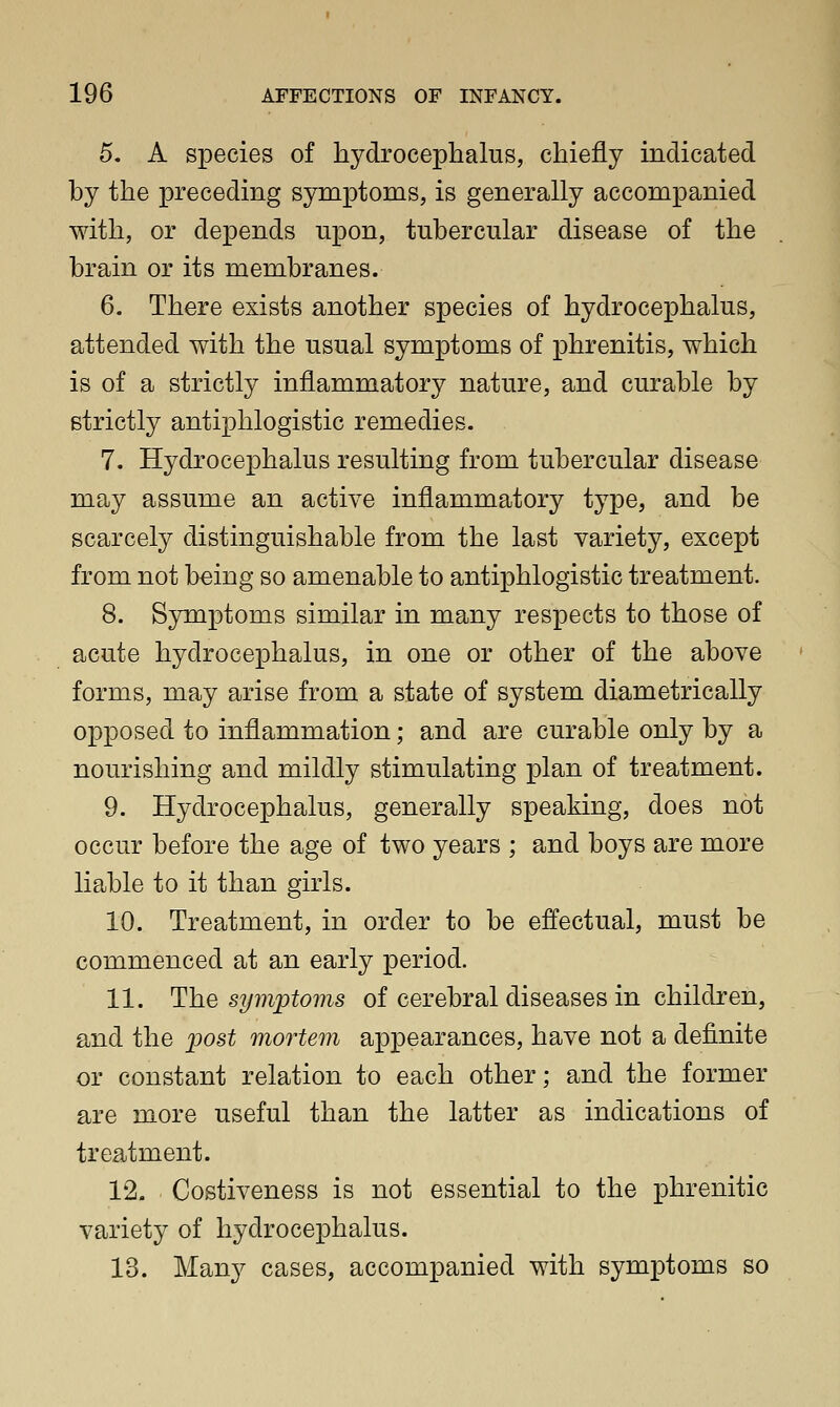 5. A species of hydrocephalus, chiefly indicated by the preceding symptoms, is generally accompanied with, or depends upon, tubercular disease of the brain or its membranes. 6. There exists another species of hydrocephalus, attended with the usual symptoms of phrenitis, which is of a strictly inflammatory nature, and curable by strictly antiphlogistic remedies. 7. Hydrocephalus resulting from tubercular disease may assume an active inflammatory type, and be scarcely distinguishable from the last variety, except from not being so amenable to antiphlogistic treatment. 8. Sjrmptoms similar in many respects to those of acute hydrocephalus, in one or other of the above forms, may arise from a state of system diametrically opposed to inflammation; and are curable only by a nourishing and mildly stimulating plan of treatment. 9. Hydrocephalus, generally speaking, does not occur before the age of two years ; and boys are more liable to it than girls. 10. Treatment, in order to be effectual, must be commenced at an early period. 11. The symptoms of cerebral diseases in children, and the j^ost mortem appearances, have not a definite or constant relation to each other; and the former are more useful than the latter as indications of treatment. 12- Costiveness is not essential to the phrenitic variety of hydrocephalus. 13. Many cases, accompanied with symptoms so