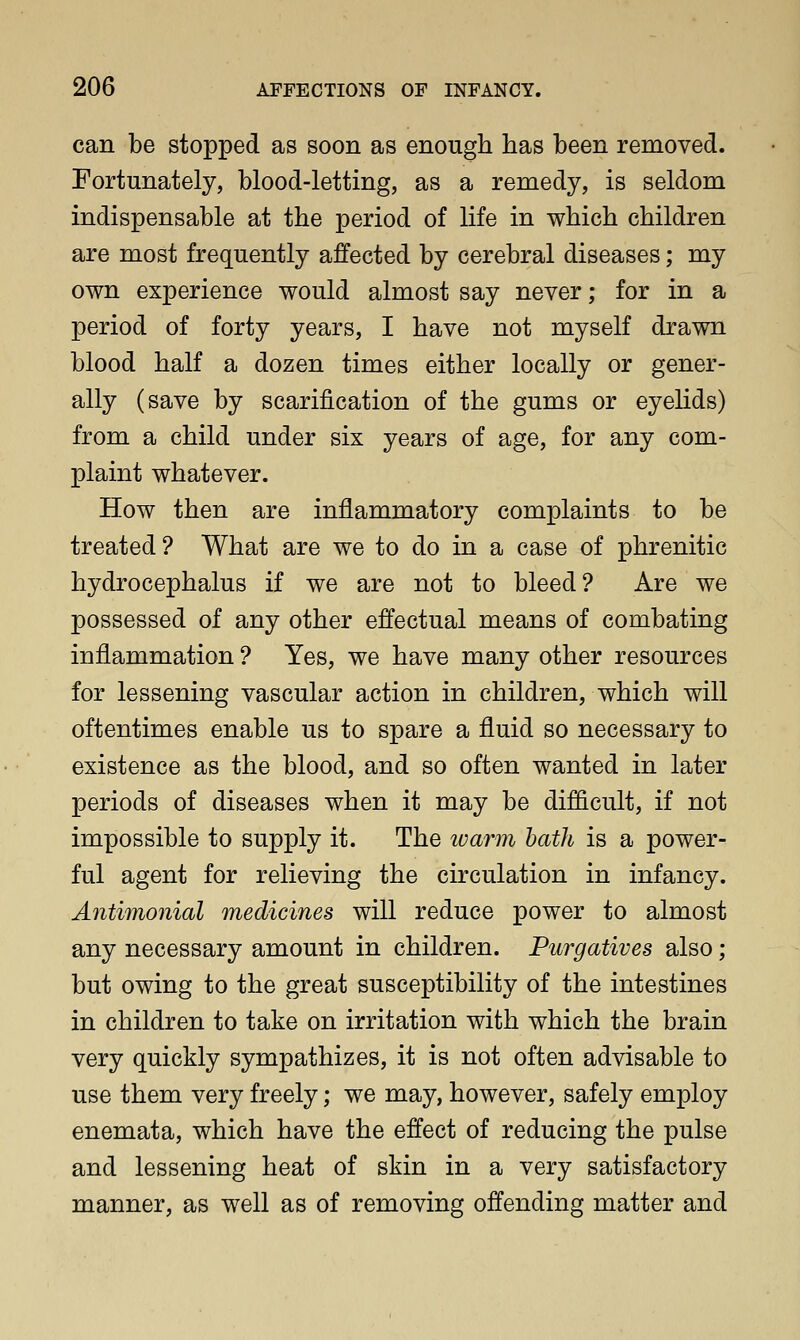 can be stopped as soon as enough has been removed. Fortunately, blood-letting, as a remedy, is seldom indispensable at the period of life in which children are most frequently affected by cerebral diseases; my own experience would almost say never; for in a period of forty years, I have not myself drawn blood half a dozen times either locally or gener- ally (save by scarification of the gums or eyelids) from a child under six years of age, for any com- plaint whatever. How then are inflammatory complaints to be treated ? What are we to do in a case of phrenitic hydrocephalus if we are not to bleed? Are we possessed of any other effectual means of combating inflammation ? Yes, we have many other resources for lessening vascular action in children, which will oftentimes enable us to spare a fluid so necessary to existence as the blood, and so often wanted in later periods of diseases when it may be difficult, if not impossible to supply it. The warm hath is a power- ful agent for relieving the circulation in infancy. Antimonial medicines will reduce power to almost any necessary amount in children. Purgatives also; but owing to the great susceptibility of the intestines in children to take on irritation with which the brain very quickly sympathizes, it is not often advisable to use them very freely; we may, however, safely employ enemata, which have the effect of reducing the pulse and lessening heat of skin in a very satisfactory manner, as well as of removing offending matter and