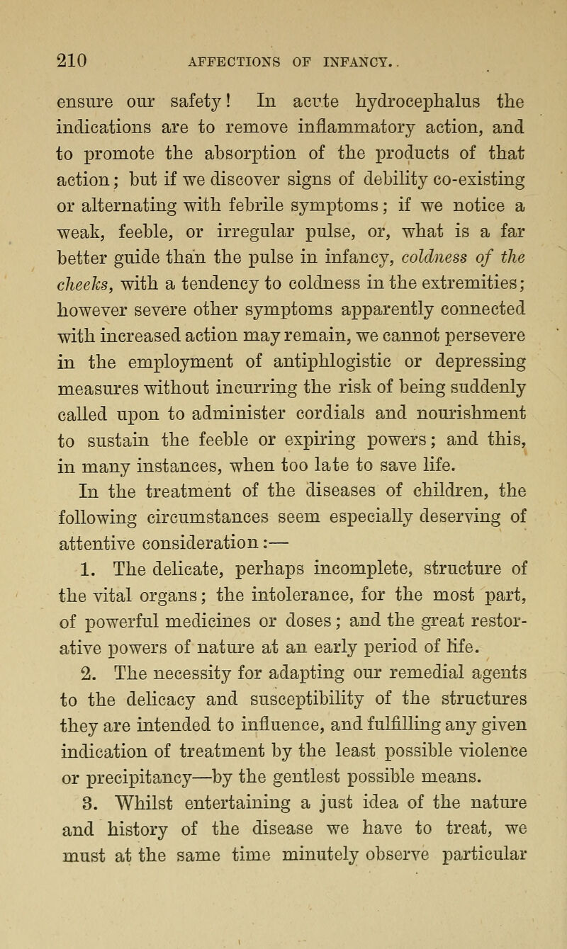 ensure our safety! In acute hydrocephalus the indications are to remove inflammatory action, and to promote the absorption of the products of that action; but if we discover signs of debihty co-existing or alternating with febrile symptoms; if we notice a weak, feeble, or irregular pulse, or, what is a far better guide than the pulse in infancy, coldness of the cheeks, with a tendency to coldness in the extremities; however severe other symptoms apparently connected with increased action may remain, we cannot persevere in the employment of antiphlogistic or depressing measures without incurring the risk of being suddenly called upon to administer cordials and nourishment to sustain the feeble or expiring powers; and this, in many instances, when too late to save life. In the treatment of the diseases of children, the following circumstances seem especially deserving of attentive consideration:— 1. The delicate, perhaps incomplete, structure of the vital organs; the intolerance, for the most part, of powerful medicines or doses; and the great restor- ative powers of nature at an early period of life. 2. The necessity for adapting our remedial agents to the delicacy and susceptibility of the structures they are intended to influence, and fulfilling any given indication of treatment by the least possible violence or precipitancy—by the gentlest possible means. 3. Whilst entertaining a just idea of the nature and history of the disease we have to treat, we must at the same time minutely observe particular