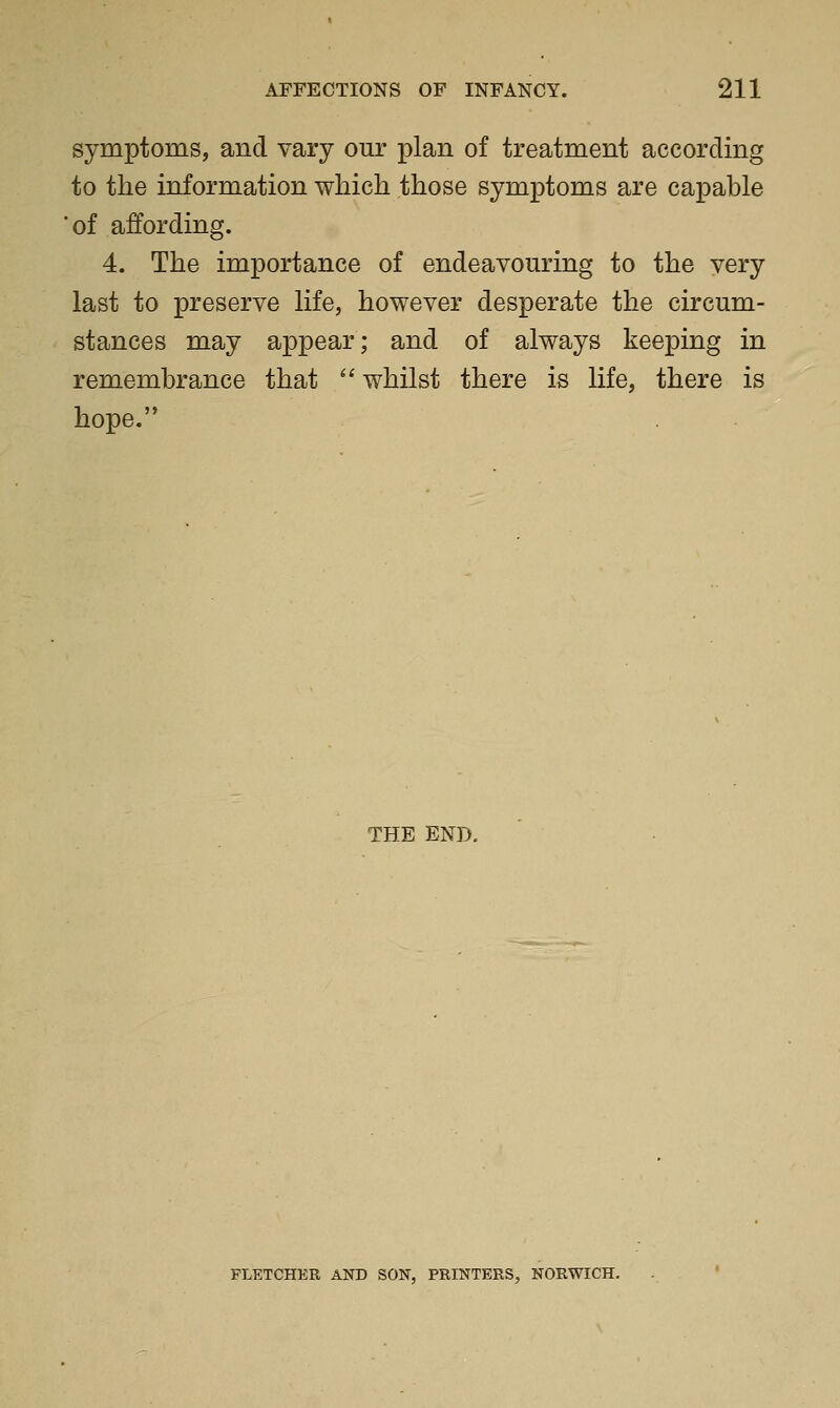 symptoms, and vary our plan of treatment according to the information which those symptoms are capable 'of affording. 4. The importance of endeavouring to the very last to preserve life, however desperate the circum- stances may appear; and of always keeping in remembrance that  whilst there is life, there is hope. THE END. FLETCHER AND SON, PRINTERS, NORWICH.