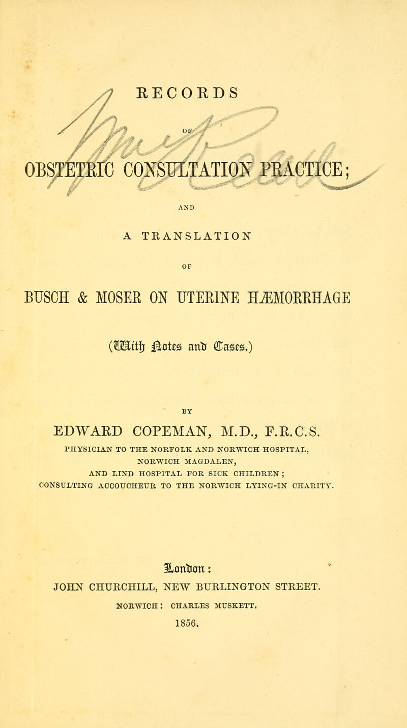 RECORDS OBSTETEK CONSFLTATIQ BACTICE; A TEANSLATION OF BUSCH & MOSER ON UTEEINE H^MOEEHAGE {miiifi i^otes mti Cases.) EDWARD COPEMAN, M.D., F.E.C.S. PHYSICIAN TO THE NORFOLK: AND NORWICH HOSPITAL, NORWICH MAGDALEN, AND LIND HOSPITAL POR SICK CHILDREN ; CONSULTING ACCOUCHEUR TO THE NORWICH LYING-IN CHARITY. JOHN CHURCHILL, NEW BURLINGTON STREET. NORWICH : CHARLES MUSK.ETT. 1856.