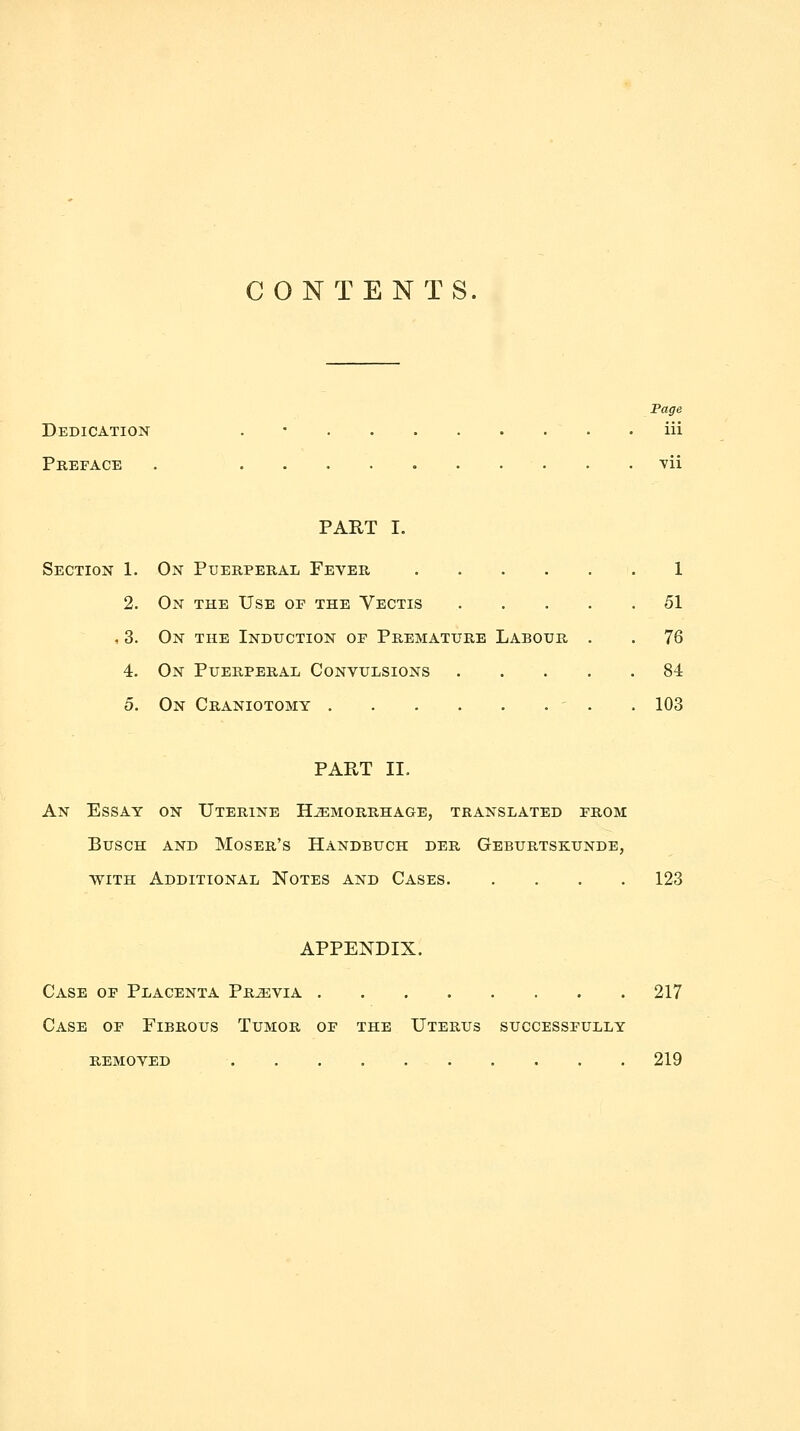 CONTENTS. Fage Dedication . • iii Preface . vii PART I. Section 1. On Puerperal Fever 1 2. On the Use op the Vectis 51 , 3. On the Induction op Premature Labour . . 76 4. On Puerperal Convulsions 84 5. On Craniotomy . . . . . . ' . . 103 PART II. An Essay on Uterine Hemorrhage, translated from BuscH AND Moser's Handbuch der Geburtskunde, with Additional Notes and Cases 123 APPENDIX. Case of Placenta Previa 217 Case of Fibrous Tumor op the Uterus successfully removed 219