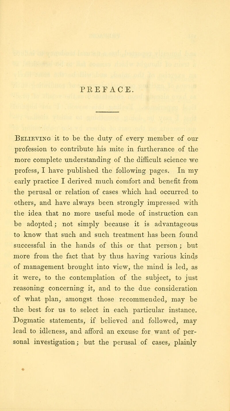 PEEFACE. Believing it to be the duty of every member of our profession to contribute his mite in furtherance of the more complete understanding of the difficult science we profess, I have published the following pages. In my early practice I derived much comfort and benefit from the perusal or relation of cases which had occurred to others, and have always been strongly impressed with the idea that no more useful mode of instruction can be adopted; not simply because it is advantageous to know that such and such treatment has been found successful in the hands of this or that person; but more from the fact that by thus having various kinds of management brought into view, the mind is led, as it were, to the contemplation of the subject, to just reasoning concerning it, and to the due consideration of what plan, amongst those recommended, may be the best for us to select in each particular instance. Dogmatic statements, if believed and followed, may lead to idleness, and afford an excuse for want of per- sonal investigation; but the perusal of cases, plainly